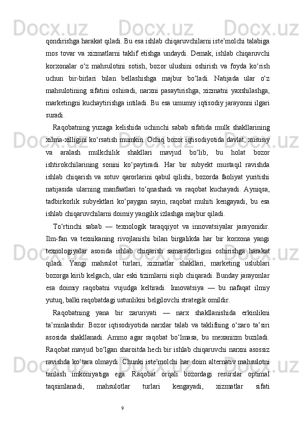 9qondirishga harakat qiladi. Bu esa ishlab chiqaruvchilarni iste’molchi talabiga
mos   tovar   va   xizmatlarni   taklif   etishga   undaydi.   Demak,   ishlab   chiqaruvchi
korxonalar   o‘z   mahsulotini   sotish,   bozor   ulushini   oshirish   va   foyda   ko‘rish
uchun   bir-birlari   bilan   bellashishga   majbur   bo‘ladi.   Natijada   ular   o‘z
mahsulotining   sifatini   oshiradi,   narxni   pasaytirishga,   xizmatni   yaxshilashga,
marketingni kuchaytirishga intiladi. Bu esa umumiy iqtisodiy jarayonni ilgari
suradi.
Raqobatning   yuzaga   kelishida   uchinchi   sabab   sifatida   mulk   shakllarining
xilma-xilligini ko‘rsatish mumkin. Ochiq bozor iqtisodiyotida davlat, xususiy
va   aralash   mulkchilik   shakllari   mavjud   bo‘lib,   bu   holat   bozor
ishtirokchilarining   sonini   ko‘paytiradi.   Har   bir   subyekt   mustaqil   ravishda
ishlab   chiqarish   va   sotuv   qarorlarini   qabul   qilishi,   bozorda   faoliyat   yuritishi
natijasida   ularning   manfaatlari   to‘qnashadi   va   raqobat   kuchayadi.   Ayniqsa,
tadbirkorlik   subyektlari   ko‘paygan   sayin,   raqobat   muhiti   kengayadi,   bu   esa
ishlab chiqaruvchilarni doimiy yangilik izlashga majbur qiladi.
To‘rtinchi   sabab   —   texnologik   taraqqiyot   va   innovatsiyalar   jarayonidir.
Ilm-fan   va   texnikaning   rivojlanishi   bilan   birgalikda   har   bir   korxona   yangi
texnologiyalar   asosida   ishlab   chiqarish   samaradorligini   oshirishga   harakat
qiladi.   Yangi   mahsulot   turlari,   xizmatlar   shakllari,   marketing   uslublari
bozorga kirib kelgach, ular eski tizimlarni siqib chiqaradi. Bunday jarayonlar
esa   doimiy   raqobatni   vujudga   keltiradi.   Innovatsiya   —   bu   nafaqat   ilmiy
yutuq, balki raqobatdagi ustunlikni belgilovchi strategik omildir.
Raqobatning   yana   bir   zaruriyati   —   narx   shakllanishida   erkinlikni
ta’minlashdir.   Bozor   iqtisodiyotida   narxlar   talab   va   taklifning   o‘zaro   ta’siri
asosida   shakllanadi.   Ammo   agar   raqobat   bo‘lmasa,   bu   mexanizm   buziladi.
Raqobat mavjud bo‘lgan sharoitda hech bir ishlab chiqaruvchi narxni asossiz
ravishda ko‘tara olmaydi. Chunki  iste’molchi har doim alternativ mahsulotni
tanlash   imkoniyatiga   ega.   Raqobat   orqali   bozordagi   resurslar   optimal
taqsimlanadi,   mahsulotlar   turlari   kengayadi,   xizmatlar   sifati 