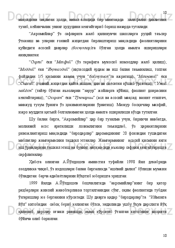 мақсадини   сақлаган   ҳолда,   аввал   алоҳида   бир   минтақада     халифалик   давлатини
тузиб, кейинчалик унинг ҳудудини кенгайтириб бориш назарда тутилади.  
“Акромийлар”   ўз   сафларига   жалб   қилинувчи   шахсларга   руҳий   таъсир
ўтказиш   ва   уларни   ғоявий   жиҳатдан   бирлаштириш   мақсадида   фаолиятларини
қуйидаги   асосий   даврлар   (босқичлар) га   бўлган   ҳолда   амалга   оширишлари
аниқланган:
“ Сирли ”   ёки   “ Махфий ”   (ўз   тарафига   муносиб   номзодлар   жалб   қилиш);
“ Моддий ”   ёки   “ Иқтисодий ”   (иқтисодий   ёрдам   ва   иш   билан   таъминлаш,   топган
фойдадан   1/5   қисмини   жамоа   учун   “ байтулмол ”га   ажратиш);   “ Маънавий ”   ёки
“ Сиёсий ” (ғоявий жиҳатдан қайта ишлов, дин ва сиёсатни қўшиб ўргатиш); “ Узвий
майдон ”   (тайёр   бўлган   аъзоларни   “зарур”   жойларга   қўйиш,   фаолият   доирасини
кенгайтириш);   “ Охират ”   ёки   “ Тўнтариш ”   (асл   ва   асосий   мақсад:   вазият   етилгач,
мавжуд   тузум   ўрнига   ўз   ҳокимиятларини   ўрнатиш).   Мазкур   босқичлар   махфий,
ижро муддати қатъий белгиланмаган ҳолда амалга оширилиши кўзда тутилган.
Шу   билан   бирга,   “Акромийлар”   ҳар   бир   тузилма   учун,   биринчи   навбатда,
молиявий   асос   яратилиши   лозимлигини   таъкидлаб,   ўз   ҳаракатларини
ривожлантириш   мақсадида   “биродарлар”   даромадининг   20   фоизидан   тушадиган
маблағлар   жамғармасини   ташкил   этганлар.   Жамғарманинг     асосий   қисмини   янги
иш ўринларини ташкил этиш ва бунинг натижасида аъзолар сафини кенгайтиришга
сарфлаганлар.
Ҳибсга   олинган   А.Йўлдошев   амнистия   туфайли   1998   йил   декабрида
озодликка чиқиб, ўз издошлари билан биргаликда “ашёвий далил” бўлиши мумкин
бўладиган  барча адабиётларини йўқотиб юборишга эришган. 
1999   йилда   А.Йўлдошев   бошчилигида   “акромийлар”нинг   бир   қатор
раҳбарлари   жиноий   жавобгарликка   тортилганидан   сўнг,   оқим   фаолиятида   тубдан
ўзгаришлар   юз   берганини   кўрсатади.   Шу   даврга   қадар   “биродарлар”га     “Иймонга
йўл”   китобидан     сабоқ   бериб   келинган   бўлса,   эндиликда   ушбу   ўқув   дарслиги   йўқ
қилиниб,   дарслар   оғзаки   равишда,   аммо   кўрсатиб   ўтилган   китобнинг   моҳияти
бўйича олиб борилган. 
1010 