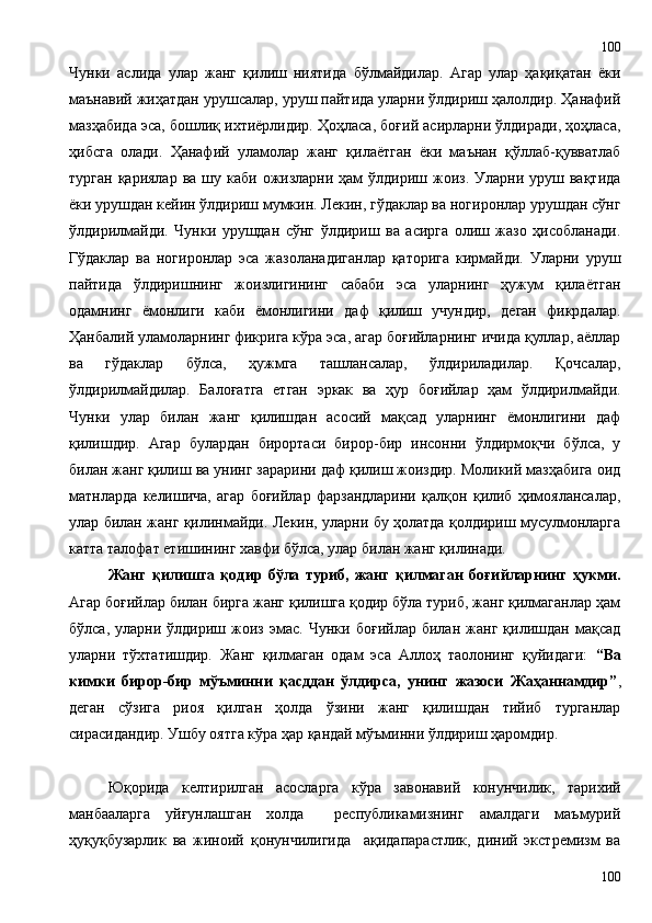 Чунки   аслида   улар   жанг   қилиш   ниятида   бўлмайдилар.   Агар   улар   ҳақиқатан   ёки
маънавий жиҳатдан урушсалар, уруш пайтида уларни ўлдириш ҳалолдир. Ҳанафий
мазҳабида эса, бошлиқ ихтиёрлидир. Ҳоҳласа, боғий асирларни ўлдиради, ҳоҳласа,
ҳибсга   олади.   Ҳанафий   уламолар   жанг   қилаётган   ёки   маънан   қўллаб-қувватлаб
турган  қариялар  ва  шу каби  ожизларни ҳам  ўлдириш  жоиз.  Уларни  уруш  вақтида
ёки урушдан кейин ўлдириш мумкин. Лекин, гўдаклар ва ногиронлар урушдан сўнг
ўлдирилмайди.   Чунки   урушдан   сўнг   ўлдириш   ва   асирга   олиш   жазо   ҳисобланади.
Гўдаклар   ва   ногиронлар   эса   жазоланадиганлар   қаторига   кирмайди.   Уларни   уруш
пайтида   ўлдиришнинг   жоизлигининг   сабаби   эса   уларнинг   ҳужум   қилаётган
одамнинг   ёмонлиги   каби   ёмонлигини   даф   қилиш   учундир,   деган   фикрдалар.
Ҳанбалий уламоларнинг фикрига кўра эса, агар боғийларнинг ичида қуллар, аёллар
ва   гўдаклар   бўлса,   ҳужмга   ташлансалар,   ўлдириладилар.   Қочсалар,
ўлдирилмайдилар.   Балоғатга   етган   эркак   ва   ҳур   боғийлар   ҳам   ўлдирилмайди.
Чунки   улар   билан   жанг   қилишдан   асосий   мақсад   уларнинг   ёмонлигини   даф
қилишдир.   Агар   булардан   бирортаси   бирор-бир   инсонни   ўлдирмоқчи   бўлса,   у
билан жанг қилиш ва унинг зарарини даф қилиш жоиздир. Моликий мазҳабига оид
матнларда   келишича,   агар   боғийлар   фарзандларини   қалқон   қилиб   ҳимоялансалар,
улар билан жанг қилинмайди. Лекин, уларни бу ҳолатда қолдириш мусулмонларга
катта талофат етишининг хавфи бўлса, улар билан жанг қилинади.      
Жанг   қилишга   қодир   бўла   туриб,   жанг   қилмаган   боғийларнинг   ҳукми.
Агар боғийлар билан бирга жанг қилишга қодир бўла туриб, жанг қилмаганлар ҳам
бўлса,   уларни   ўлдириш   жоиз   эмас.   Чунки   боғийлар   билан   жанг   қилишдан   мақсад
уларни   тўхтатишдир.   Жанг   қилмаган   одам   эса   Аллоҳ   таолонинг   қуйидаги:   “Ва
кимки   бирор-бир   мўъминни   қасддан   ўлдирса,   унинг   жазоси   Жаҳаннамдир” ,
деган   сўзига   риоя   қилган   ҳолда   ўзини   жанг   қилишдан   тийиб   турганлар
сирасидандир. Ушбу оятга кўра ҳар қандай мўъминни ўлдириш ҳаромдир. 
Юқорида   келтирилган   асосларга   кўра   завонавий   конунчилик,   тарихий
манбааларга   уйғунлашган   холда     республикамизнинг   амалдаги   маъмурий
ҳуқуқбузарлик   ва   жиноий   қонунчилигида     ақидапарастлик,   диний   экстремизм   ва
100100 