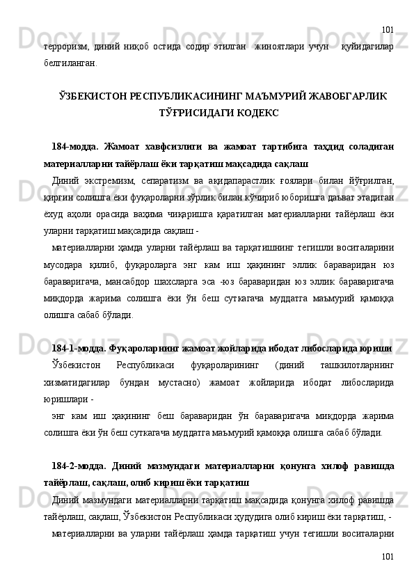 терроризм,   диний   ниқоб   остида   содир   этилган     жиноятлари   учун       қуйидагилар
белгиланган.
ЎЗБЕКИСТОН РЕСПУБЛИКАСИНИНГ МАЪМУРИЙ ЖАВОБГАРЛИК
ТЎҒРИСИДАГИ КОДЕКС
184-модда.   Жамоат   хавфсизлиги   ва   жамоат   тартибига   таҳдид   соладиган
материалларни тайёрлаш ёки тарқатиш мақсадида сақлаш
Диний   экстремизм,   сепаратизм   ва   ақидапарастлик   ғоялари   билан   йўғрилган,
қирғин солишга ёки фуқароларни зўрлик билан кўчириб юборишга даъват этадиган
ёхуд   аҳоли   орасида   ваҳима   чиқаришга   қаратилган   материалларни   тайёрлаш   ёки
уларни тарқатиш мақсадида сақлаш -
материалларни   ҳамда   уларни   тайёрлаш   ва   тарқатишнинг   тегишли   воситаларини
мусодара   қилиб,   фуқароларга   энг   кам   иш   ҳақининг   эллик   бараваридан   юз
бараваригача,   мансабдор   шахсларга   эса   -юз   бараваридан   юз   эллик   бараваригача
миқдорда   жарима   солишга   ёки   ўн   беш   суткагача   муддатга   маъмурий   қамоққа
олишга сабаб бўлади.
184-1-модда. Фуқароларнинг жамоат жойларида ибодат либосларида юриши
Ўзбекистон   Республикаси   фуқароларининг   (диний   ташкилотларнинг
хизматидагилар   бундан   мустасно)   жамоат   жойларида   ибодат   либосларида
юришлари -
энг   кам   иш   ҳақининг   беш   бараваридан   ўн   бараваригача   миқдорда   жарима
солишга ёки ўн беш суткагача муддатга маъмурий қамоққа олишга сабаб бўлади.
184-2-модда.   Диний   мазмундаги   материалларни   қонунга   хилоф   равишда
тайёрлаш, сақлаш, олиб кириш ёки тарқатиш
Диний   мазмундаги   материалларни   тарқатиш   мақсадида   қонунга   хилоф   равишда
тайёрлаш, сақлаш, Ўзбекистон Республикаси ҳудудига олиб кириш ёки тарқатиш, -
материалларни   ва   уларни   тайёрлаш   ҳамда   тарқатиш   учун   тегишли   воситаларни
101101 