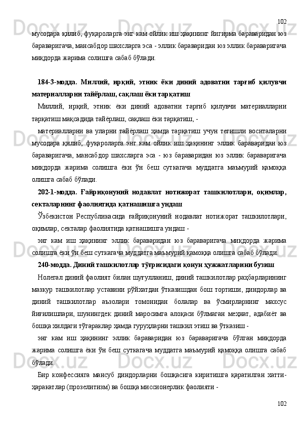 мусодара қилиб, фуқароларга энг кам ойлик иш ҳақининг йигирма бараваридан юз
бараваригача, мансабдор шахсларга эса - эллик бараваридан юз эллик бараваригача
миқдорда жарима солишга сабаб бўлади.
184-3-модда.   Миллий,   ирқий,   этник   ёки   диний   адоватни   тарғиб   қилувчи
материалларни тайёрлаш, сақлаш ёки тарқатиш
Миллий,   ирқий,   этник   ёки   диний   адоватни   тарғиб   қилувчи   материалларни
тарқатиш мақсадида тайёрлаш, сақлаш ёки тарқатиш, -
материалларни   ва   уларни   тайёрлаш   ҳамда   тарқатиш   учун   тегишли   воситаларни
мусодара   қилиб,   фуқароларга   энг   кам   ойлик   иш   ҳақининг   эллик   бараваридан   юз
бараваригача,   мансабдор   шахсларга   эса   -   юз   бараваридан   юз   эллик   бараваригача
миқдорда   жарима   солишга   ёки   ўн   беш   суткагача   муддатга   маъмурий   қамоққа
олишга сабаб бўлади.
202-1-модда.   Ғайриқонуний   нодавлат   нотижорат   ташкилотлари,   оқимлар,
секталарнинг фаолиятида қатнашишга ундаш
Ўзбекистон   Республикасида   ғайриқонуний   нодавлат   нотижорат   ташкилотлари,
оқимлар, секталар фаолиятида қатнашишга ундаш -
энг   кам   иш   ҳақининг   эллик   бараваридан   юз   бараваригача   миқдорда   жарима
солишга ёки ўн беш суткагача муддатга маъмурий қамоққа олишга сабаб бўлади.
240-модда. Диний ташкилотлар тўғрисидаги қонун ҳужжатларини бузиш
Нолегал диний фаолият билан шуғулланиш, диний ташкилотлар раҳбарларининг
мазкур   ташкилотлар   уставини   рўйхатдан   ўтказишдан   бош   тортиши,   диндорлар   ва
диний   ташкилотлар   аъзолари   томонидан   болалар   ва   ўсмирларнинг   махсус
йиғилишлари,   шунингдек   диний   маросимга   алоқаси   бўлмаган   меҳнат,   адабиёт   ва
бошқа хилдаги тўгараклар ҳамда гуруҳларни ташкил этиш ва ўтказиш -
энг   кам   иш   ҳақининг   эллик   бараваридан   юз   бараваригача   бўлган   миқдорда
жарима   солишга   ёки   ўн   беш   суткагача   муддатга   маъмурий   қамоққа   олишга   сабаб
бўлади.
Бир   конфессияга   мансуб   диндорларни   бошқасига   киритишга   қаратилган   хатти-
ҳаракатлар (прозелитизм) ва бошқа миссионерлик фаолияти -
102102 