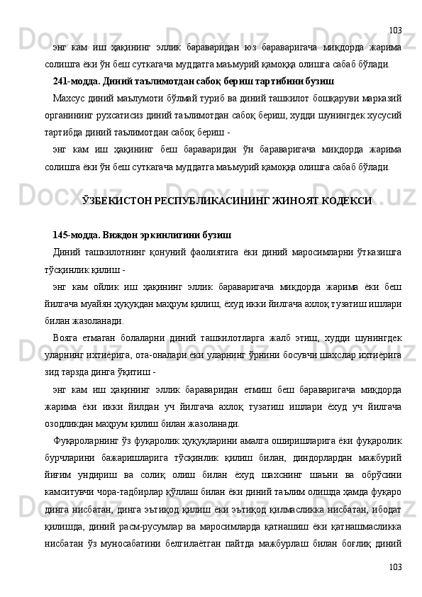 энг   кам   иш   ҳақининг   эллик   бараваридан   юз   бараваригача   миқдорда   жарима
солишга ёки ўн беш суткагача муддатга маъмурий қамоққа олишга сабаб бўлади.
241-модда. Диний таълимотдан сабоқ бериш тартибини бузиш
Махсус диний маълумоти бўлмай туриб ва диний ташкилот бошқаруви марказий
органининг рухсатисиз диний таълимотдан сабоқ бериш, худди шунингдек хусусий
тартибда диний таълимотдан сабоқ бериш -
энг   кам   иш   ҳақининг   беш   бараваридан   ўн   бараваригача   миқдорда   жарима
солишга ёки ўн беш суткагача муддатга маъмурий қамоққа олишга сабаб бўлади.
ЎЗБЕКИСТОН РЕСПУБЛИКАСИНИНГ ЖИНОЯТ КОДЕКСИ
145-модда. Виждон эркинлигини бузиш
Диний   ташкилотнинг   қонуний   фаолиятига   ёки   диний   маросимларни   ўтказишга
тўсқинлик қилиш -
энг   кам   ойлик   иш   ҳақининг   эллик   бараваригача   миқдорда   жарима   ёки   беш
йилгача муайян ҳуқуқдан маҳрум қилиш, ёхуд икки йилгача ахлоқ тузатиш ишлари
билан жазоланади.
Вояга   етмаган   болаларни   диний   ташкилотларга   жалб   этиш,   худди   шунингдек
уларнинг ихтиёрига, ота-оналари ёки уларнинг ўрнини босувчи шахслар ихтиёрига
зид тарзда динга ўқитиш -
энг   кам   иш   ҳақининг   эллик   бараваридан   етмиш   беш   бараваригача   миқдорда
жарима   ёки   икки   йилдан   уч   йилгача   ахлоқ   тузатиш   ишлари   ёхуд   уч   йилгача
озодликдан маҳрум қилиш билан жазоланади.
Фуқароларнинг ўз фуқаролик ҳуқуқларини амалга оширишларига ёки фуқаролик
бурчларини   бажаришларига   тўсқинлик   қилиш   билан,   диндорлардан   мажбурий
йиғим   ундириш   ва   солиқ   олиш   билан   ёхуд   шахснинг   шаъни   ва   обрўсини
камситувчи чора-тадбирлар қўллаш билан ёки диний таълим олишда ҳамда фуқаро
динга   нисбатан,   динга   эътиқод   қилиш   ёки   эътиқод   қилмасликка   нисбатан,   ибодат
қилишда,   диний   расм-русумлар   ва   маросимларда   қатнашиш   ёки   қатнашмасликка
нисбатан   ўз   муносабатини   белгилаётган   пайтда   мажбурлаш   билан   боғлиқ   диний
103103 