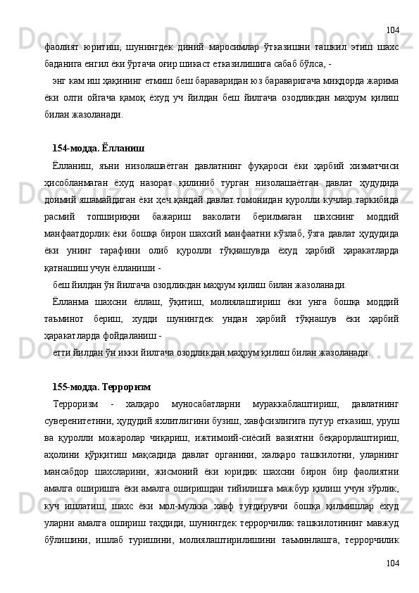 фаолият   юритиш,   шунингдек   диний   маросимлар   ўтказишни   ташкил   этиш   шахс
баданига енгил ёки ўртача оғир шикаст етказилишига сабаб бўлса, -
энг кам иш ҳақининг етмиш беш бараваридан юз бараваригача миқдорда жарима
ёки   олти   ойгача   қамоқ   ёхуд   уч   йилдан   беш   йилгача   озодликдан   маҳрум   қилиш
билан жазоланади.
154-модда. Ёлланиш
Ёлланиш,   яъни   низолашаётган   давлатнинг   фуқароси   ёки   ҳарбий   хизматчиси
ҳисобланмаган   ёхуд   назорат   қилиниб   турган   низолашаётган   давлат   ҳудудида
доимий яшамайдиган ёки ҳеч қандай давлат томонидан қуролли кучлар таркибида
расмий   топшириқни   бажариш   ваколати   берилмаган   шахснинг   моддий
манфаатдорлик ёки бошқа бирон шахсий манфаатни кўзлаб, ўзга  давлат  ҳудудида
ёки   унинг   тарафини   олиб   қуролли   тўқнашувда   ёхуд   ҳарбий   ҳаракатларда
қатнашиш учун ёлланиши -
беш йилдан ўн йилгача озодликдан маҳрум қилиш билан жазоланади.
Ёлланма   шахсни   ёллаш,   ўқитиш,   молиялаштириш   ёки   унга   бошқа   моддий
таъминот   бериш,   худди   шунингдек   ундан   ҳарбий   тўқнашув   ёки   ҳарбий
ҳаракатларда фойдаланиш -
етти йилдан ўн икки йилгача озодликдан маҳрум қилиш билан жазоланади.
155-модда. Терроризм
Терроризм   -   халқаро   муносабатларни   мураккаблаштириш,   давлатнинг
суверенитетини, ҳудудий яхлитлигини бузиш, хавфсизлигига путур етказиш, уруш
ва   қуролли   можаролар   чиқариш,   ижтимоий-сиёсий   вазиятни   беқарорлаштириш,
аҳолини   қўрқитиш   мақсадида   давлат   органини,   халқаро   ташкилотни,   уларнинг
мансабдор   шахсларини,   жисмоний   ёки   юридик   шахсни   бирон   бир   фаолиятни
амалга  оширишга  ёки  амалга   оширишдан  тийилишга   мажбур  қилиш  учун  зўрлик,
куч   ишлатиш,   шахс   ёки   мол-мулкка   хавф   туғдирувчи   бошқа   қилмишлар   ёхуд
уларни   амалга   ошириш   таҳдиди,   шунингдек   террорчилик   ташкилотининг   мавжуд
бўлишини,   ишлаб   туришини,   молиялаштирилишини   таъминлашга,   террорчилик
104104 