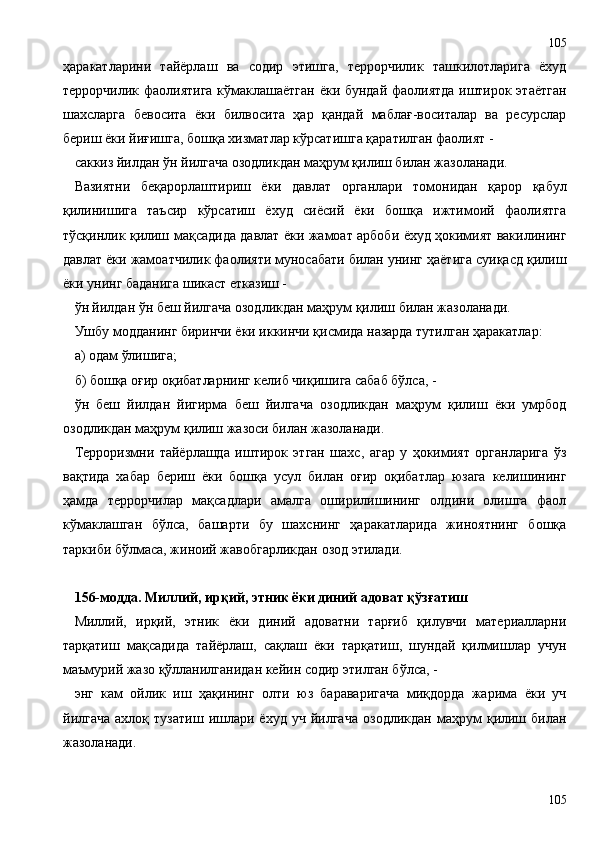 ҳаракатларини   тайёрлаш   ва   содир   этишга,   террорчилик   ташкилотларига   ёхуд
террорчилик фаолиятига кўмаклашаётган ёки бундай фаолиятда иштирок этаётган
шахсларга   бевосита   ёки   билвосита   ҳар   қандай   маблағ-воситалар   ва   ресурслар
бериш ёки йиғишга, бошқа хизматлар кўрсатишга қаратилган фаолият -
саккиз йилдан ўн йилгача озодликдан маҳрум қилиш билан жазоланади.
Вазиятни   беқарорлаштириш   ёки   давлат   органлари   томонидан   қарор   қабул
қилинишига   таъсир   кўрсатиш   ёхуд   сиёсий   ёки   бошқа   ижтимоий   фаолиятга
тўсқинлик қилиш мақсадида давлат ёки жамоат арбоби ёхуд ҳокимият вакилининг
давлат ёки жамоатчилик фаолияти муносабати билан унинг ҳаётига суиқасд қилиш
ёки унинг баданига шикаст етказиш -
ўн йилдан ўн беш йилгача озодликдан маҳрум қилиш билан жазоланади.
Ушбу модданинг биринчи ёки иккинчи қисмида назарда тутилган ҳаракатлар:
а) одам ўлишига;
б) бошқа оғир оқибатларнинг келиб чиқишига сабаб бўлса, -
ўн   беш   йилдан   йигирма   беш   йилгача   озодликдан   маҳрум   қилиш   ёки   умрбод
озодликдан маҳрум қилиш жазоси билан жазоланади.
Терроризмни   тайёрлашда   иштирок   этган   шахс,   агар   у   ҳокимият   органларига   ўз
вақтида   хабар   бериш   ёки   бошқа   усул   билан   оғир   оқибатлар   юзага   келишининг
ҳамда   террорчилар   мақсадлари   амалга   оширилишининг   олдини   олишга   фаол
кўмаклашган   бўлса,   башарти   бу   шахснинг   ҳаракатларида   жиноятнинг   бошқа
таркиби бўлмаса, жиноий жавобгарликдан озод этилади.
156-модда. Миллий, ирқий, этник ёки диний адоват қўзғатиш
Миллий,   ирқий,   этник   ёки   диний   адоватни   тарғиб   қилувчи   материалларни
тарқатиш   мақсадида   тайёрлаш,   сақлаш   ёки   тарқатиш,   шундай   қилмишлар   учун
маъмурий жазо қўлланилганидан кейин содир этилган бўлса, -
энг   кам   ойлик   иш   ҳақининг   олти   юз   бараваригача   миқдорда   жарима   ёки   уч
йилгача   ахлоқ   тузатиш   ишлари   ёхуд   уч   йилгача   озодликдан   маҳрум   қилиш  билан
жазоланади.
105105 