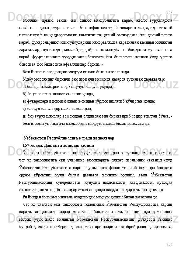 Миллий,   ирқий,   этник   ёки   диний   мансублигига   қараб,   аҳоли   гуруҳларига
нисбатан   адоват,   муросасизлик   ёки   нифоқ   келтириб   чиқариш   мақсадида   миллий
шаън-шараф   ва   қадр-қимматни   камситишга,   диний   эътиқодига   ёки   дахрийлигига
қараб, фуқароларнинг ҳис-туйғуларини ҳақоратлашга қаратилган қасддан қилинган
ҳаракатлар, шунингдек, миллий, ирқий, этник мансублиги ёки динга муносабатига
қараб,   фуқароларнинг   ҳуқуқларини   бевосита   ёки   билвосита   чеклаш   ёхуд   уларга
бевосита ёки билвосита афзалликлар бериш, -
беш йилгача озодликдан маҳрум қилиш билан жазоланади.
Ушбу модданинг биринчи ёки иккинчи қисмида назарда тутилган ҳаракатлар:
а) бошқа шахсларнинг ҳаёти учун хавфли усулда;
б) баданга оғир шикаст етказган ҳолда;
в) фуқароларни доимий яшаш жойидан зўрлик ишлатиб кўчирган ҳолда;
г) масъул мансабдор шахс томонидан;
д) бир гуруҳ шахслар томонидан олдиндан тил бириктириб содир этилган бўлса, -
беш йилдан ўн йилгача озодликдан маҳрум қилиш билан жазоланади;
 Ўзбекистон Республикасига қарши жиноятлар
157-модда. Давлатга хоинлик қилиш
Ўзбекистон  Республикасининг фуқароси томонидан жосуслик, чет  эл давлатига,
чет   эл   ташкилотига   ёки   уларнинг   вакилларига   давлат   сирларини   етказиш   ёхуд
Ўзбекистон   Республикасига   қарши   душманлик   фаолияти   олиб   боришда   бошқача
ёрдам   кўрсатиш   йўли   билан   давлатга   хоинлик   қилиш,   яъни   Ўзбекистон
Республикасининг   суверенитети,   ҳудудий   дахлсизлиги,   хавфсизлиги,   мудофаа
салоҳияти, иқтисодиётига зарар етказган ҳолда қасддан содир этилган қилмиш -
ўн йилдан йигирма йилгача озодликдан маҳрум қилиш билан жазоланади.
Чет   эл   давлати   ёки   ташкилоти   томонидан   Ўзбекистон   Республикасига   қарши
қаратилган   давлатга   зарар   етказувчи   фаолиятни   амалга   оширишда   ҳамкорлик
қилиш   учун   жалб   қилинган   Ўзбекистон   Республикасининг   фуқароси   ўзининг
бундай ҳамкорлиги тўғрисида ҳокимият органларига ихтиёрий равишда арз қилса,
106106 