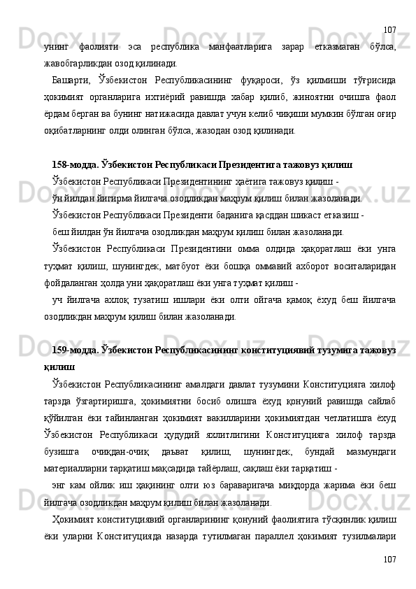 унинг   фаолияти   эса   республика   манфаатларига   зарар   етказмаган   бўлса,
жавобгарликдан озод қилинади.
Башарти,   Ўзбекистон   Республикасининг   фуқароси,   ўз   қилмиши   тўғрисида
ҳокимият   органларига   ихтиёрий   равишда   хабар   қилиб,   жиноятни   очишга   фаол
ёрдам берган ва бунинг натижасида давлат учун келиб чиқиши мумкин бўлган оғир
оқибатларнинг олди олинган бўлса, жазодан озод қилинади.
158-модда. Ўзбекистон Республикаси Президентига тажовуз қилиш
Ўзбекистон Республикаси Президентининг ҳаётига тажовуз қилиш -
ўн йилдан йигирма йилгача озодликдан маҳрум қилиш билан жазоланади.
Ўзбекистон Республикаси Президенти баданига қасддан шикаст етказиш -
беш йилдан ўн йилгача озодликдан маҳрум қилиш билан жазоланади.
Ўзбекистон   Республикаси   Президентини   омма   олдида   ҳақоратлаш   ёки   унга
туҳмат   қилиш,   шунингдек,   матбуот   ёки   бошқа   оммавий   ахборот   воситаларидан
фойдаланган ҳолда уни ҳақоратлаш ёки унга туҳмат қилиш -
уч   йилгача   ахлоқ   тузатиш   ишлари   ёки   олти   ойгача   қамоқ   ёхуд   беш   йилгача
озодликдан маҳрум қилиш билан жазоланади.
159-модда. Ўзбекистон Республикасининг конституциявий тузумига тажовуз
қилиш
Ўзбекистон   Республикасининг   амалдаги   давлат   тузумини   Конституцияга   хилоф
тарзда   ўзгартиришга,   ҳокимиятни   босиб   олишга   ёхуд   қонуний   равишда   сайлаб
қўйилган   ёки   тайинланган   ҳокимият   вакилларини   ҳокимиятдан   четлатишга   ёхуд
Ўзбекистон   Республикаси   ҳудудий   яхлитлигини   Конституцияга   хилоф   тарзда
бузишга   очиқдан-очиқ   даъват   қилиш,   шунингдек,   бундай   мазмундаги
материалларни тарқатиш мақсадида тайёрлаш, сақлаш ёки тарқатиш -
энг   кам   ойлик   иш   ҳақининг   олти   юз   бараваригача   миқдорда   жарима   ёки   беш
йилгача озодликдан маҳрум қилиш билан жазоланади.
Ҳокимият конституциявий органларининг қонуний фаолиятига тўсқинлик қилиш
ёки   уларни   Конституцияда   назарда   тутилмаган   параллел   ҳокимият   тузилмалари
107107 