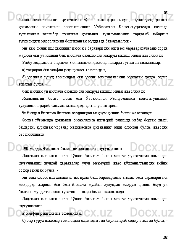 билан   алмаштиришга   қаратилган   зўравонлик   ҳаракатлари,   шунингдек,   давлат
ҳокимияти   ваколатли   органларининг   Ўзбекистон   Конституциясида   назарда
тутилмаган   тартибда   тузилган   ҳокимият   тузилмаларини   тарқатиб   юбориш
тўғрисидаги қарорларини белгиланган муддатда бажармаслик -
энг кам ойлик иш ҳақининг икки юз бараваридан олти юз бараваригача миқдорда
жарима ёки уч йилдан беш йилгача озодликдан маҳрум қилиш билан жазоланади.
Ушбу модданинг биринчи ёки иккинчи қисмида назарда тутилган қилмишлар:
а) такроран ёки хавфли рецидивист томонидан;
б)   уюшган   гуруҳ   томонидан   ёки   унинг   манфаатларини   кўзлаган   ҳолда   содир
этилган бўлса, -
беш йилдан ўн йилгача озодликдан маҳрум қилиш билан жазоланади.
Ҳокимиятни   босиб   олиш   ёки   Ўзбекистон   Республикаси   конституциявий
тузумини ағдариб ташлаш мақсадида фитна уюштириш -
ўн йилдан йигирма йилгача озодликдан маҳрум қилиш билан жазоланади.
Фитна   тўғрисида   ҳокимият   органларига   ихтиёрий   равишда   хабар   берган   шахс,
башарти,   кўрилган   чоралар   натижасида   фитнанинг   олди   олинган   бўлса,   жазодан
озод қилинади.
190-модда. Фаолият билан лицензиясиз шуғулланиш
Лицензия   олиниши   шарт   бўлган   фаолият   билан   махсус   рухсатнома   олмасдан
шуғулланиш   шундай   ҳаракатлар   учун   маъмурий   жазо   қўлланилганидан   кейин
содир этилган бўлса, -
энг  кам   ойлик  иш  ҳақининг   йигирма   беш  бараваридан   етмиш  беш  бараваригача
миқдорда   жарима   ёки   беш   йилгача   муайян   ҳуқуқдан   маҳрум   қилиш   ёхуд   уч
йилгача муддатга ахлоқ тузатиш ишлари билан жазоланади.
Лицензия   олиниши   шарт   бўлган   фаолият   билан   махсус   рухсатнома   олмасдан
шуғулланиш:
а) хавфли рецидивист томонидан;
б) бир гуруҳ шахслар томонидан олдиндан тил бириктириб содир этилган бўлса, -
108108 