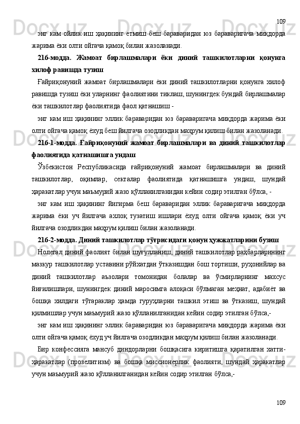 энг   кам   ойлик  иш  ҳақининг   етмиш  беш   бараваридан   юз  бараваригача   миқдорда
жарима ёки олти ойгача қамоқ билан жазоланади.
216-модда.   Жамоат   бирлашмалари   ёки   диний   ташкилотларни   қонунга
хилоф равишда тузиш
Ғайриқонуний   жамоат   бирлашмалари   ёки   диний   ташкилотларни   қонунга   хилоф
равишда тузиш ёки уларнинг фаолиятини тиклаш, шунингдек бундай бирлашмалар
ёки ташкилотлар фаолиятида фаол қатнашиш -
энг  кам   иш ҳақининг  эллик бараваридан   юз бараваригача   миқдорда  жарима ёки
олти ойгача қамоқ ёхуд беш йилгача озодликдан маҳрум қилиш билан жазоланади.
216 - 1-модда.   Ғайриқонуний   жамоат   бирлашмалари   ва   диний   ташкилотлар
фаолиятида қатнашишга ундаш
Ўзбекистон   Республикасида   ғайриқонуний   жамоат   бирлашмалари   ва   диний
ташкилотлар,   оқимлар,   секталар   фаолиятида   қатнашишга   ундаш,   шундай
ҳаракатлар учун маъмурий жазо қўлланилганидан кейин содир этилган бўлса, -
энг   кам   иш   ҳақининг   йигирма   беш   бараваридан   эллик   бараваригача   миқдорда
жарима   ёки   уч   йилгача   ахлоқ   тузатиш   ишлари   ёхуд   олти   ойгача   қамоқ   ёки   уч
йилгача озодликдан маҳрум қилиш билан жазоланади.
216 - 2-модда. Диний ташкилотлар тўғрисидаги қонун ҳужжатларини бузиш
Нолегал диний фаолият билан шуғулланиш, диний ташкилотлар раҳбарларининг
мазкур ташкилотлар уставини рўйхатдан ўтказишдан бош тортиши, руҳонийлар ва
диний   ташкилотлар   аъзолари   томонидан   болалар   ва   ўсмирларнинг   махсус
йиғилишлари,   шунингдек   диний   маросимга   алоқаси   бўлмаган   меҳнат,   адабиёт   ва
бошқа   хилдаги   тўгараклар   ҳамда   гуруҳларни   ташкил   этиш   ва   ўтказиш,   шундай
қилмишлар учун маъмурий жазо қўлланилганидан кейин содир этилган бўлса,-
энг  кам   иш ҳақининг  эллик бараваридан   юз бараваригача   миқдорда  жарима ёки
олти ойгача қамоқ ёхуд уч йилгача озодликдан маҳрум қилиш билан жазоланади.
Бир   конфессияга   мансуб   диндорларни   бошқасига   киритишга   қаратилган   хатти-
ҳаракатлар   (прозелитизм)   ва   бошқа   миссионерлик   фаолияти,   шундай   ҳаракатлар
учун маъмурий жазо қўлланилганидан кейин содир этилган бўлса,-
109109 