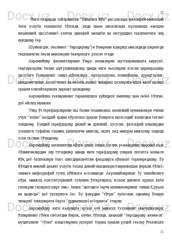 Янги таҳрирда тайёрланган “Иймонга йўл” рисоласида фалсафий-мантиқий
баён   услуби   танланган   бўлсада,   унда   имон   масаласида   юртимизда   азалдан
анъанавий   ҳисобланиб   келган   ҳанафий   мазҳаби   ва   мотуридия   таълимотига   зид
ақидалар бор.
Шунингдек, таълимот “биродарлар”га ўзларини яшириш мақсадида шариатда
тақиқланган баъзи амалларни бажаришга  рухсат этади.
Акромийлар   фаолиятларини   ўзаро   алоқаларни   мустаҳкамлашга   қаратиб,
тадбиркорлик   билан   шуғулланадилар   ҳамда   янги   аъзоларни   асосан   қариндошлар
ҳисобига   ўзларининг   савдо   дўконлари,   сартарошхона,   новвойхона,   дурадгорлик,
қандолатчилик, косибчилик ва мебель ишлаб чиқариш цехларига ишга жалб қилиш
орқали кенгайтиришга ҳаракат қиладилар.
Акромийлик   ғояларининг   тарқалишига   қуйидаги   омиллар   ҳам   сабаб   бўлган,
деб айтиш мумкин:
Улар ўз тарафдорларини иш билан таъминлаш, молиявий муаммолари ечими
учун “холис” моддий ёрдам кўрсатиш орқали ўзларига иқтисодий жиҳатдан боғлаб
оладилар.   Бундай   тарафдорлар   диний   ва   дунёвий,   хусусан,   фалсафий   илмлардан
узоқлиги   туфайли   ташвиқ   қилинувчи   мантиқ,   ақлга   оид   мавҳум   мавзулар   олдида
осон таслим бўладилар.
Акромийлар ҳокимиятни қўлга олиш билан боғлиқ режаларини ҳақиқий аъзо
бўлмаганлардан   сир   тутадилар   ҳамда   янги   тарафдорлар   уларни   сиёсатга   алоқаси
йўқ   деб   билганлари   боис   сингдирилаётган   фикрларга   кўникиб   бораверадилар.   Бу
йўлдаги амалий даъват услуби бошқа диний-ақидапарастларникидан фарқли бўлиб,
оммага   мафкурафий   тузоқ   қўйишга   асосланади.   Акромийларнинг   бу   тамойилига
кўра,   мавжуд   конституциявий   тузумни   ўзгартириш,   ислом   давлати   қуриш   каби
гапларни гапириш шарт эмас, балки “ҳаётдаги барча муаммоларнинг ечими Қуръон
ва   ҳадисда”   деб   уқтирилса   бас.   Бу   фикрдан   “тўғри”   хулосани   одамлар   ўзлари
чиқариб олишларига бироз “ёрдамлашиб юборилса” етарли.  
Акромийлар   янги   аъзоларга   эртаю   кеч   мавжуд   тузумнинг   камчиликлари,
ўзларининг гўёки сиёсатдан йироқ, кичик бўлсада, ҳақиқий “биродарлар жамоаси”
муҳитининг   “гўзал”   жиҳатларини   уқтириб   бориш   орқали   руҳий   таъсир   ўтказишга
1111 