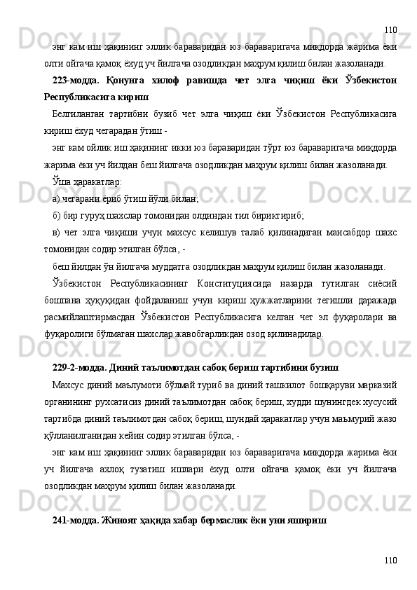 энг  кам   иш ҳақининг  эллик бараваридан   юз бараваригача   миқдорда  жарима ёки
олти ойгача қамоқ ёхуд уч йилгача озодликдан маҳрум қилиш билан жазоланади.
223-модда.   Қонунга   хилоф   равишда   чет   элга   чиқиш   ёки   Ўзбекистон
Республикасига кириш
Белгиланган   тартибни   бузиб   чет   элга   чиқиш   ёки   Ўзбекистон   Республикасига
кириш ёхуд чегарадан ўтиш -
энг кам ойлик иш ҳақининг икки юз бараваридан тўрт юз бараваригача миқдорда
жарима ёки уч йилдан беш йилгача озодликдан маҳрум қилиш билан жазоланади.
Ўша ҳаракатлар:
а) чегарани ёриб ўтиш йўли билан;
б) бир гуруҳ шахслар томонидан олдиндан тил бириктириб;
в)   чет   элга   чиқиши   учун   махсус   келишув   талаб   қилинадиган   мансабдор   шахс
томонидан содир этилган бўлса, -
беш йилдан ўн йилгача муддатга озодликдан маҳрум қилиш билан жазоланади.
Ўзбекистон   Республикасининг   Конституциясида   назарда   тутилган   сиёсий
бошпана   ҳуқуқидан   фойдаланиш   учун   кириш   ҳужжатларини   тегишли   даражада
расмийлаштирмасдан   Ўзбекистон   Республикасига   келган   чет   эл   фуқаролари   ва
фуқаролиги бўлмаган шахслар жавобгарликдан озод қилинадилар.
229 - 2-модда. Диний таълимотдан сабоқ бериш тартибини бузиш
Махсус диний маълумоти бўлмай туриб ва диний ташкилот бошқаруви марказий
органининг рухсатисиз диний таълимотдан сабоқ бериш, худди шунингдек хусусий
тартибда диний таълимотдан сабоқ бериш, шундай ҳаракатлар учун маъмурий жазо
қўлланилганидан кейин содир этилган бўлса, -
энг  кам   иш ҳақининг  эллик бараваридан   юз бараваригача   миқдорда  жарима ёки
уч   йилгача   ахлоқ   тузатиш   ишлари   ёхуд   олти   ойгача   қамоқ   ёки   уч   йилгача
озодликдан маҳрум қилиш билан жазоланади.
241-модда. Жиноят ҳақида хабар бермаслик ёки уни яшириш
110110 