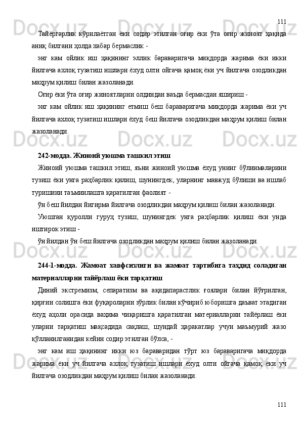 Тайёргарлик   кўрилаётган   ёки   содир   этилган   оғир   ёки   ўта   оғир   жиноят   ҳақида
аниқ билгани ҳолда хабар бермаслик -
энг   кам   ойлик   иш   ҳақининг   эллик   бараваригача   миқдорда   жарима   ёки   икки
йилгача ахлоқ тузатиш ишлари ёхуд олти ойгача қамоқ ёки уч йилгача озодликдан
маҳрум қилиш билан жазоланади.
Оғир ёки ўта оғир жиноятларни олдиндан ваъда бермасдан яшириш -
энг   кам   ойлик   иш   ҳақининг   етмиш   беш   бараваригача   миқдорда   жарима   ёки   уч
йилгача ахлоқ тузатиш ишлари ёхуд беш йилгача озодликдан маҳрум қилиш билан
жазоланади.
242-модда. Жиноий уюшма ташкил этиш
Жиноий   уюшма   ташкил   этиш,   яъни   жиноий   уюшма   ёхуд   унинг   бўлинмаларини
тузиш ёки унга раҳбарлик қилиш, шунингдек, уларнинг мавжуд бўлиши ва ишлаб
туришини таъминлашга қаратилган фаолият -
ўн беш йилдан йигирма йилгача озодликдан маҳрум қилиш билан жазоланади.
Уюшган   қуролли   гуруҳ   тузиш,   шунингдек   унга   раҳбарлик   қилиш   ёки   унда
иштирок этиш -
ўн йилдан ўн беш йилгача озодликдан маҳрум қилиш билан жазоланади.
244 - 1-модда.   Жамоат   хавфсизлиги   ва   жамоат   тартибига   таҳдид   соладиган
материалларни тайёрлаш ёки тарқатиш
Диний   экстремизм,   сепаратизм   ва   ақидапарастлик   ғоялари   билан   йўғрилган,
қирғин солишга ёки фуқароларни зўрлик билан кўчириб юборишга даъват этадиган
ёхуд   аҳоли   орасида   ваҳима   чиқаришга   қаратилган   материалларни   тайёрлаш   ёки
уларни   тарқатиш   мақсадида   сақлаш,   шундай   ҳаракатлар   учун   маъмурий   жазо
қўлланилганидан кейин содир этилган бўлса, -
энг   кам   иш   ҳақининг   икки   юз   бараваридан   тўрт   юз   бараваригача   миқдорда
жарима   ёки   уч   йилгача   ахлоқ   тузатиш   ишлари   ёхуд   олти   ойгача   қамоқ   ёки   уч
йилгача озодликдан маҳрум қилиш билан жазоланади.
111111 