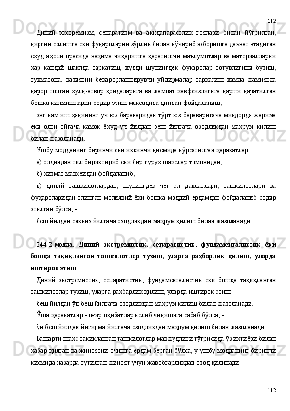 Диний   экстремизм,   сепаратизм   ва   ақидапарастлик   ғоялари   билан   йўғрилган,
қирғин солишга ёки фуқароларни зўрлик билан кўчириб юборишга даъват этадиган
ёхуд  аҳоли орасида  ваҳима  чиқаришга  қаратилган  маълумотлар  ва материалларни
ҳар   қандай   шаклда   тарқатиш,   худди   шунингдек   фуқаролар   тотувлигини   бузиш,
туҳматона,   вазиятни   беқарорлаштирувчи   уйдирмалар   тарқатиш   ҳамда   жамиятда
қарор   топган   хулқ-атвор   қоидаларига   ва   жамоат   хавфсизлигига   қарши   қаратилган
бошқа қилмишларни содир этиш мақсадида диндан фойдаланиш, -
энг кам иш ҳақининг уч юз бараваридан тўрт юз бараваригача миқдорда жарима
ёки   олти   ойгача   қамоқ   ёхуд   уч   йилдан   беш   йилгача   озодликдан   маҳрум   қилиш
билан жазоланади.
Ушбу модданинг биринчи ёки иккинчи қисмида кўрсатилган ҳаракатлар:
а) олдиндан тил бириктириб ёки бир гуруҳ шахслар томонидан;
б) хизмат мавқеидан фойдаланиб;
в)   диний   ташкилотлардан,   шунингдек   чет   эл   давлатлари,   ташкилотлари   ва
фуқароларидан олинган молиявий ёки бошқа моддий ёрдамдан фойдаланиб содир
этилган бўлса, -
беш йилдан саккиз йилгача озодликдан маҳрум қилиш билан жазоланади.
244 - 2-модда.   Диний   экстремистик,   сепаратистик,   фундаменталистик   ёки
бошқа   тақиқланган   ташкилотлар   тузиш,   уларга   раҳбарлик   қилиш,   уларда
иштирок этиш
Диний   экстремистик,   сепаратистик,   фундаменталистик   ёки   бошқа   тақиқланган
ташкилотлар тузиш, уларга раҳбарлик қилиш, уларда иштирок этиш -
беш йилдан ўн беш йилгача озодликдан маҳрум қилиш билан жазоланади.
Ўша ҳаракатлар - оғир оқибатлар келиб чиқишига сабаб бўлса, -
ўн беш йилдан йигирма йилгача озодликдан маҳрум қилиш билан жазоланади.
Башарти шахс тақиқланган ташкилотлар мавжудлиги тўғрисида ўз ихтиёри билан
хабар қилган ва жиноятни очишга ёрдам берган бўлса, у ушбу модданинг биринчи
қисмида назарда тутилган жиноят учун жавобгарликдан озод қилинади.
112112 