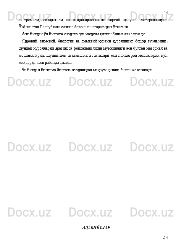 экстремизм,   сепаратизм   ва   ақидапарастликни   тарғиб   қилувчи   материалларни
Ўзбекистон Республикасининг божхона чегарасидан ўтказиш -
беш йилдан ўн йилгача озодликдан маҳрум қилиш билан жазоланади.
Ядровий,   кимёвий,   биологик   ва   оммавий   қирғин   қуролининг   бошқа   турларини,
шундай қуролларни яратишда фойдаланилиши мумкинлиги аён бўлган материал ва
мосламаларни,   шунингдек   гиёвандлик   воситалари   ёки   психотроп   моддаларни   кўп
миқдорда контрабанда қилиш -
ўн йилдан йигирма йилгача озодликдан маҳрум қилиш билан жазоланади.
АДАБИЁТЛАР
114114 