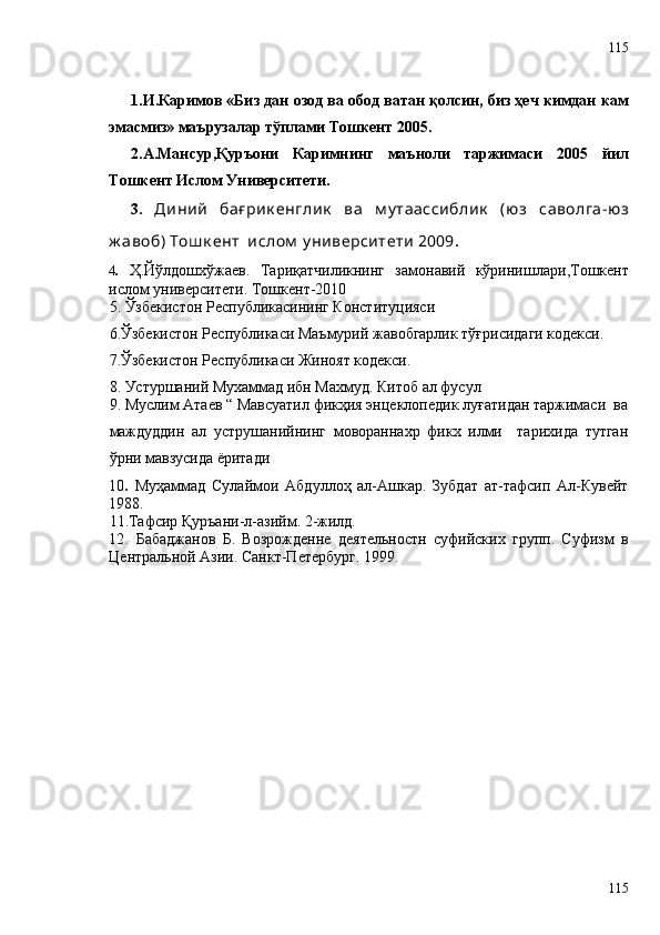 1.И.Каримов «Биз дан озод ва обод ватан қолсин, биз ҳеч кимдан кам
эмасмиз» маърузалар тўплами Тошкент 2005.
2.А.Мансур,Қуръони   Каримнинг   маъноли   таржимаси   2005   йил
Тошкент Ислом Университети.
3.   Диний   бағ рик енглик   ва   м у таассиблик   (юз   саволга -юз
ж авоб) Тош к ент  ислом  у ниверситети 2009 .
4 .   Ҳ.Йўлдошхўжаев .   Тариқатчиликнинг   замонавий   кўринишлари ,Тошкент
ислом университети. Тошкент-2010
5. Ўзбекистон Республикасининг Конституцияси
6.Ўзбекистон Республикаси Маъмурий жавобгарлик тўғрисидаги кодекси.
7.Ўзбекистон Республикаси Жиноят кодекси.
8.  Устуршаний Мухаммад ибн Махмуд. Китоб ал фусул
9. Муслим Атаев “ Мавсуатил фикҳия энцеклопедик луғатидан таржимаси  ва
маждуддин   ал   уструшанийнинг   мовораннахр   фикх   илми     тарихида   тутган
ўрни мавзусида ёритади
10 .   Муҳаммад   Сулаймои   Абдуллоҳ   ал-Ашкар.   Зубдат   ат-тафсип   Ал-Кувейт
1988. 
11.Тафсир Қуръани-л-азийм. 2-жилд. 
12.   Бабаджанов   Б.   Возрожденне   деятельностн   суфийских   групп.   Суфизм   в
Центральной Азии. Санкт-Петербург. 1999.
115115 