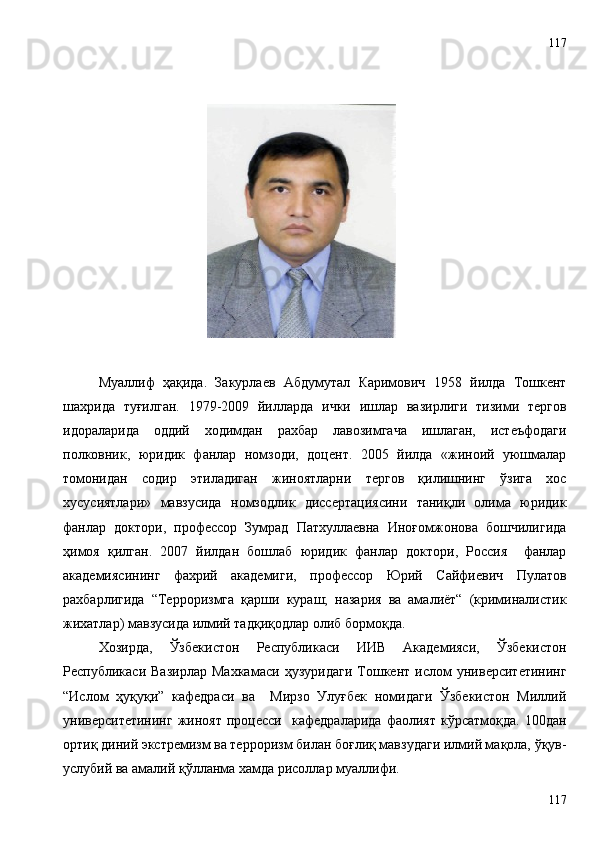 Муаллиф   ҳақида.   Закурлаев   Абдумутал   Каримович   1958   йилда   Тошкент
шахрида   туғилган.   1979-2009   йилларда   ички   ишлар   вазирлиги   тизими   тергов
идораларида   оддий   ходимдан   рахбар   лавозимгача   ишлаган,   истеъфодаги
полковник,   юридик   фанлар   номзоди,   доцент.   2005   йилда   «жиноий   уюшмалар
томонидан   содир   этиладиган   жиноятларни   тергов   қилишнинг   ўзига   хос
хусусиятлари»   мавзусида   номзодлик   диссертациясини   таниқли   олима   юридик
фанлар   доктори,   профессор   Зумрад   Патхуллаевна   Иноғомжонова   бошчилигида
ҳимоя   қилган.   2007   йилдан   бошлаб   юридик   фанлар   доктори,   Россия     фанлар
академиясининг   фахрий   академиги,   профессор   Юрий   Сайфиевич   Пулатов
рахбарлигида   “Терроризмга   қарши   кураш;   назария   ва   амалиёт“   (криминалистик
жихатлар) мавзусида илмий тадқиқодлар олиб бормоқда. 
Хозирда,   Ўзбекистон   Республикаси   ИИВ   Академияси,   Ўзбекистон
Республикаси   Вазирлар   Махкамаси   ҳузуридаги   Тошкент   ислом   университетининг
“Ислом   ҳуқуқи”   кафедраси   ва     Мирзо   Улуғбек   номидаги   Ўзбекистон   Миллий
университетининг   жиноят   процесси    кафедраларида   фаолият   кўрсатмоқда.   100дан
ортиқ диний экстремизм ва терроризм билан боғлиқ мавзудаги илмий мақола, ўқув-
услубий ва амалий қўлланма хамда рисоллар муаллифи.
117117 