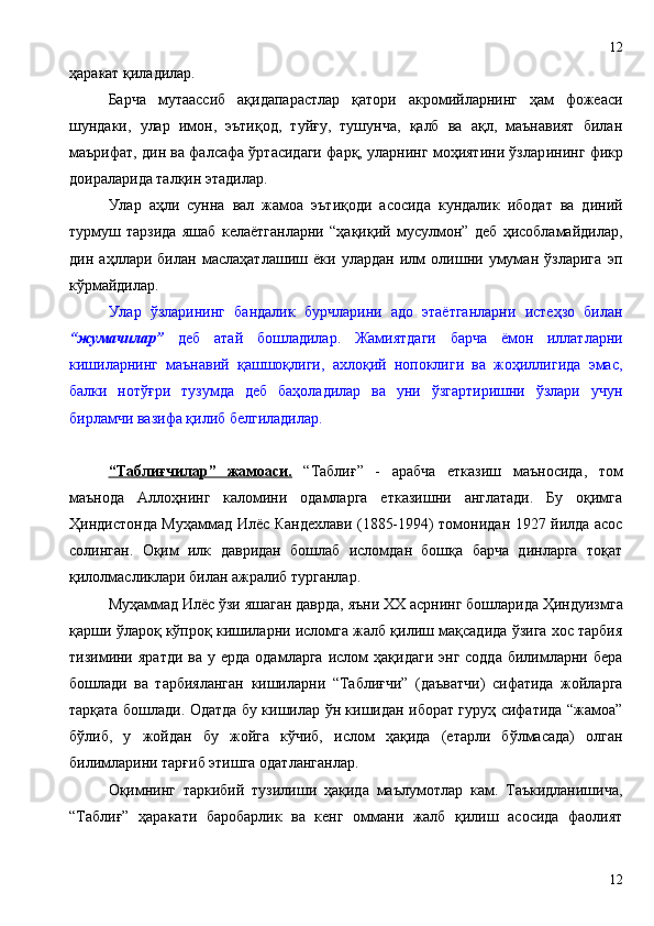 ҳаракат қиладилар. 
Барча   мутаассиб   ақидапарастлар   қатори   акромийларнинг   ҳам   фожеаси
шундаки,   улар   имон,   эътиқод,   туйғу,   тушунча,   қалб   ва   ақл,   маънавият   билан
маърифат, дин ва фалсафа ўртасидаги фарқ, уларнинг моҳиятини ўзлар и нинг фикр
доираларида талқин этадилар. 
Улар   аҳли   сунна   вал   жамоа   эътиқоди   асосида   кундалик   ибодат   ва   диний
турмуш   тарзида   яшаб   келаётганларни   “ҳақиқий   мусулмон”   деб   ҳисобламайдилар,
дин   аҳллари   билан   маслаҳатлашиш   ёки   улардан   илм   олишни   умуман   ўзларига   эп
кўрмайдилар. 
Улар   ўзларининг   бандалик   бурчларини   адо   этаётганларни   истеҳзо   билан
“жумачилар”   деб   атай   бошладилар.   Жамиятдаги   барча   ёмон   иллатларни
кишиларнинг   маънавий   қашшоқлиги,   ахлоқий   нопоклиги   ва   жоҳиллигида   эмас,
балки   нотўғри   тузумда   деб   баҳоладилар   ва   уни   ўзгартиришни   ўзлари   учун
бирламчи вазифа қилиб белгиладилар.
“Таблиғчилар”   жамоаси.   “Таблиғ”   -   арабча   етказиш   маъносида,   том
маънода   Аллоҳнинг   каломини   одамларга   етказишни   англатади.   Бу   оқимга
Ҳиндистонда Муҳаммад Илёс Кандехлави (1885-1994) томонидан 1927 йилда асос
солинган.   Оқим   илк   давридан   бошлаб   исломдан   бошқа   барча   динларга   тоқат
қилолмасликлари билан ажралиб турганлар.
Муҳаммад Илёс ўзи яшаган даврда, яъни  XX  асрнинг бошларида Ҳиндуизмга
қарши ўлароқ кўпроқ кишиларни исломга жалб қилиш мақсадида ўзига хос тарбия
тизимини  яратди  ва  у  ерда  одамларга  ислом   ҳақидаги  энг  содда  билимларни бера
бошлади   ва   тарбияланган   кишиларни   “Таблиғчи”   (даъватчи)   сифатида   жойларга
тарқата бошлади. Одатда бу кишилар ўн кишидан иборат гуруҳ сифатида “жамоа”
бўлиб,   у   жойдан   бу   жойга   кўчиб,   ислом   ҳақида   (етарли   бўлмасада)   олган
билимларини тарғиб этишга одатланганлар.
Оқимнинг   таркибий   тузилиши   ҳақида   маълумотлар   кам.   Таъкидланишича,
“Таблиғ”   ҳаракати   баробарлик   ва   кенг   оммани   жалб   қилиш   асосида   фаолият
1212 