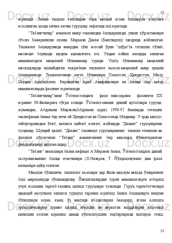 юритади.   Лекин   ташкил   топгандан   бери   қатъий   ягона   бошқарув   услубига
асосланган ҳолда кичик-кичик гуруҳлар сифатида иш юритади.
“Таблиғчилар”   жамоаси   амир   томонидан   бошқарилади,   унинг   кўрсатмалари
сўзсиз   бажарилиши   лозим.   Маркази   Дакка   (Бангладеш)   шаҳрида   жойлашган.
Ташкилот   бошқарувида   амирдан   сўнг   асосий   ўрин   “шўро”га   тегишли   бўлиб,
маслаҳат   беришда   муҳим   аҳамиятига   эга.   Ундан   кейин   алоҳида   олинган
мамлакатдаги   маҳаллий   бўлинмалар   туради.   Ушбу   бўлинмалар   маҳаллий
масжидларда   ишлайдиган   тажрибали   ташкилот   аъзоси-маҳаллий   амир   орқали
бошқарилади.   Ташкилотнинг   катта   бўлимлари   Покистон,   Ҳиндистон,   Миср,
Саудия   Арабистони,   Бирлашган   Араб   Амирликлари   ва   бошқа   бир   қатор
мамлакатларда фаолият юритмоқда. 
“Таблиғчилар”нинг   Ўзбекистондаги     фаол   эмиссарлик     фаолияти   ХХ
асрнинг   90-йилларига   тўғри   келади.   Ўзбекистоннинг   диний   арбоблари   гуруҳи,
жумладан,   А бдували   Мирзаев (Абдували   қори)   1990-92   йилларда   тегишли
таклифнома билан бир неча ой Ҳиндистон ва Покистонда бўлдилар. У ерда махсус
тайёргарликдан   ўтиб,   ватанга   қайтиб   келгач,   жойларда   “Даъват”   гуруҳларини
туздилар. Шундай қилиб, “Даъват” ташвиқот гуруҳларининг   ташкил этилиши ва
фаолият   кўрсатиши   “Таблиғ”   жамиятининг   бир   мақсадга   йўналтирилган
фаолиятининг натижасидир.
“Таблиғ” вакиллари билан нафақат А.Мирзаев балки, Ўзбекистондаги диний
экстремизмнинг   бошқа   етакчилари   (О.Назаров,   Т.   Йўлдошев)нинг   ҳам   фаол
алоқалари қайд этил ган .
Маълум   бўлишича ,   ташкилот   аъзолари   ҳар   йили   маълум   вақтда   ўзларининг
бош   марказларда   тўпланадилар.   Йиғилганлардан   турли   мамлакатларга   юбориш
учун   исломни   тарғиб-ташвиқ   қилиш   гуруҳлари   тузилади.   Гуруҳ   тарғиботчилари
ҳақиқий   мусулмон   кишиси   турмуш   тарзини   юритиш   билан   бошқаларга   намуна
бўлишлари   керак,   яъни,   ўз   вақтида   ибодатларни   бажариш,   ягона   Аллоҳга
эргашувчиларни   ҳурмат   қилиш,   ичкилик   ва   наркотик   моддаларни   исътемол
қилишни   кескин   қоралаш   ҳамда   кўнгилхушлик   тадбирларида   иштирок   этиш,
1313 