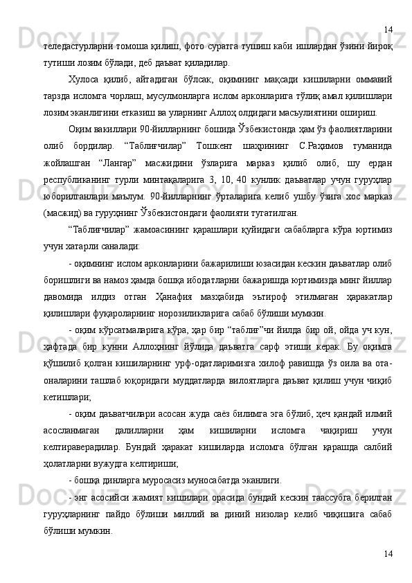 теледастурларни томоша қилиш, фото суратга тушиш каби ишлардан ўзини йироқ
тутиши лозим бўлади, деб даъват қиладилар.
Хулоса   қилиб,   айтадиган   бўлсак,   оқимнинг   мақсади   кишиларни   оммавий
тарзда исломга чорлаш, мусулмонларга ислом арконларига тўлиқ амал қилишлари
лозим эканлигини етказиш ва уларнинг Аллоҳ олдидаги масъулиятини ошириш. 
Оқим вакиллари 90-йилларнинг бошида Ўзбекистонда ҳам ўз фаолиятларини
олиб   бордилар.   “Таблиғчилар”   Тошкент   шаҳрининг   С.Раҳимов   туманида
жойлашган   “Лангар”   масжидини   ўзларига   марказ   қилиб   олиб,   шу   ердан
республиканинг   турли   минтақаларига   3,   10,   40   кунлик   даъватлар   учун   гуруҳлар
юборилганлари   маълум.   90-йилларнинг   ўрталарига   келиб   ушбу   ўзига   хос   марказ
(масжид) ва гуруҳнинг Ўзбекистондаги фаолияти тугатилган.
“Таблиғчилар”   жамоасининг   қарашлари   қуйидаги   сабабларга   кўра   юртимиз
учун хатарли саналади:
- оқимнинг ислом арконларини бажарилиши юзасидан кескин даъватлар олиб
боришлиги ва намоз ҳамда бошқа ибодатларни бажаришда юртимизда минг йиллар
давомида   илдиз   отган   Ҳанафия   мазҳабида   эътироф   этилмаган   ҳаракатлар
қилишлари фуқароларнинг норозиликларига сабаб бўлиши мумкин.
- оқим  кўрсатмаларига  кўра, ҳар бир “таблиғ”чи  йилда  бир ой, ойда уч кун,
ҳафтада   бир   кунни   Аллоҳнинг   йўлида   даъватга   сарф   этиши   керак.   Бу   оқимга
қўшилиб   қолган   кишиларнинг   урф-одатларимизга   хилоф   равишда   ўз   оила   ва   ота-
оналарини ташлаб юқоридаги муддатларда  вилоятларга  даъват  қилиш учун чиқиб
кетишлари;
- оқим даъватчилари асосан жуда саёз билимга эга бўлиб, ҳеч қандай илмий
асосланмаган   далилларни   ҳам   кишиларни   исломга   чақириш   учун
келтираверадилар.   Бундай   ҳаракат   кишиларда   исломга   бўлган   қарашда   салбий
ҳолатларни вужудга келтириши; 
- бошқа динларга муросасиз муносабатда эканлиги.
- энг асосийси жамият кишилари орасида бундай кескин таассубга  берилган
гуруҳларнинг   пайдо   бўлиши   миллий   ва   диний   низолар   келиб   чиқишига   сабаб
бўлиши мумкин.
1414 