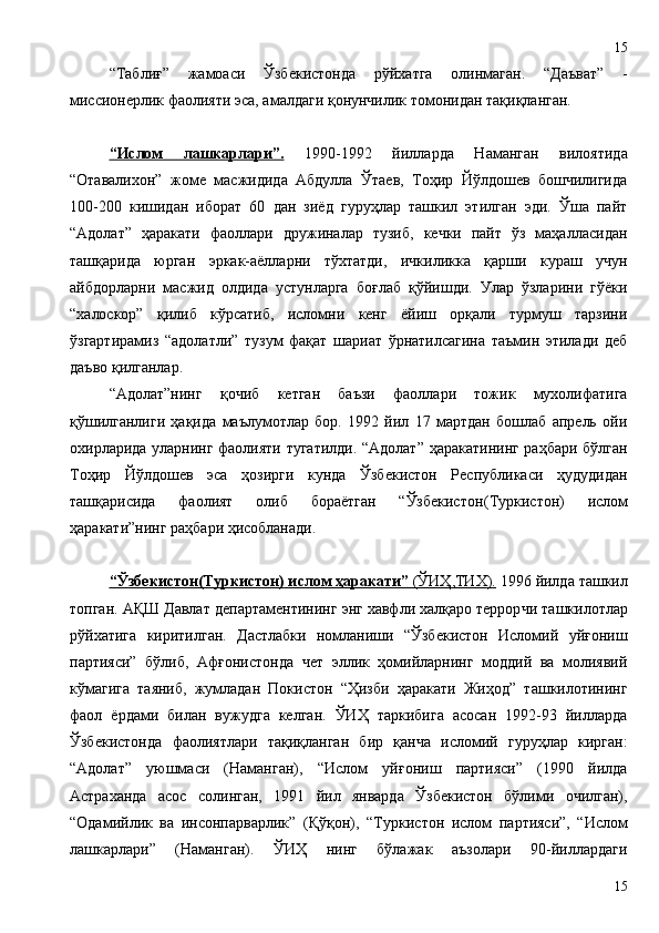 “Таблиғ”   жамоаси   Ўзбекистонда   рўйхатга   олинмаган.   “Даъват”   -
миссионерлик фаолияти эса, амалдаги қонунчилик томонидан тақиқланган. 
“Ислом   лашкарлари”.   1990-1992   йилларда   Наманган   вилоятида
“Отавалихон”   жоме   масжидида   Абдулла   Ўтаев,   Тоҳир   Йўлдошев   бошчилигида
100-200   кишидан   иборат   60   дан   зиёд   гуруҳлар   ташкил   этилган   эди.   Ўша   пайт
“Адолат”   ҳаракати   фаоллари   дружиналар   тузиб,   кечки   пайт   ўз   маҳалласидан
ташқарида   юрган   эркак-аёлларни   тўхтатди,   ичкиликка   қарши   кураш   учун
айбдорларни   масжид   олдида   устунларга   боғлаб   қўйишди.   Улар   ўзларини   гўёки
“халоскор”   қилиб   кўрсатиб,   исломни   кенг   ёйиш   орқали   турмуш   тарзини
ўзгартирамиз   “адолатли”   тузум   фақат   шариат   ўрнатилсагина   таъмин   этилади   деб
даъво қилганлар.
“Адолат”нинг   қочиб   кетган   баъзи   фаоллари   тожик   мухолифатига
қўшилганлиги   ҳақида   маълумотлар   бор.   1992   йил   17   мартдан   бошлаб   апрель   ойи
охирларида уларнинг фаолияти тугатилди. “Адолат” ҳаракатининг раҳбари бўлган
Тоҳир   Йўлдошев   эса   ҳозирги   кунда   Ўзбекистон   Республикаси   ҳудудидан
ташқарисида   фаолият   олиб   бораётган   “Ўзбекистон (Туркистон)   ислом
ҳаракати”нинг раҳбари ҳисобланади.
“Ўзбекистон    (Туркистон)     ислом ҳаракати”     (ЎИҲ    ,ТИХ    ).     1996 йилда ташкил
топган. А Қ Ш Давлат департаментининг энг хавфли халқаро террор ч и ташкилотлар
рўйхатига   киритилган.   Дастлабки   номланиши   “Ўзбекистон   Исломий   уйғониш
партияси”   бўлиб,   Афғонистонда   чет   эллик   ҳомийларнинг   моддий   ва   молиявий
кўмагига   таяниб,   жумладан   Покистон   “Ҳизби   ҳаракати   Жиҳод”   ташкилотининг
фаол   ёрдами   билан   вужудга   келган.   ЎИҲ   таркибига   асосан   1992-93   йилларда
Ўзбекистонда   фаолиятлари   тақиқланган   бир   қанча   исломий   гуруҳлар   кирган:
“Адолат”   уюшмаси   (Наманган),   “Ислом   уйғониш   партияси”   (1990   йилда
Астраханда   асос   солинган,   1991   йил   январда   Ўзбекистон   бўлими   очилган),
“Одамийлик   ва   инсонпарварлик”   ( Қ ўқон),   “Туркистон   ислом   партияси”,   “Ислом
лашкарлари”   (Наманган).   ЎИҲ   нинг   бўлажак   аъзолари   90-йиллардаги
1515 