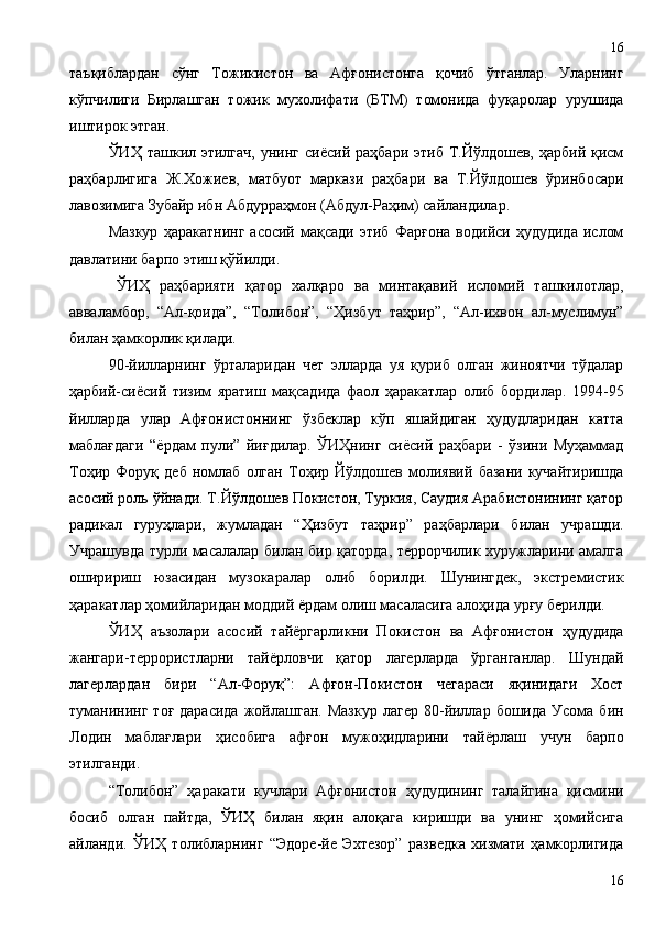 таъқиблардан   сўнг   Тожикистон   ва   Афғонистонга   қочиб   ўтганлар.   Уларнинг
кўпчилиги   Бирлашган   тожик   мухолифати   (БТМ)   томонида   фуқаролар   урушида
иштирок этган. 
ЎИҲ  ташкил  этилгач,  унинг  сиёсий  раҳбари  этиб  Т.Йўлдошев,  ҳарбий  қисм
раҳбарлигига   Ж.Хожиев,   матбуот   маркази   раҳбари   ва   Т.Йўлдошев   ўринбосари
лавозимига Зубайр ибн Абдурраҳмон (Абду л -Раҳим) сайландилар. 
Мазкур   ҳаракатнинг   асосий  мақсади   этиб   Фарғона   водийси   ҳудудида   ислом
давлатини барпо этиш қўйилди.
ЎИҲ   раҳбарияти   қатор   халқаро   ва   минтақавий   исломий   ташкилотлар,
авваламбор,   “Ал-қоида”,   “Толибон”,   “Ҳизбут   таҳрир”,   “Ал-ихвон   ал-муслимун”
билан ҳамкорлик қилади. 
90-йилларнинг   ўрталаридан   чет   элларда   уя   қуриб   олган   жиноятчи   тўдалар
ҳарбий-сиёсий   тизим   яратиш   мақсадида   фаол   ҳаракатлар   олиб   бордилар.   1994-95
йилларда   улар   Афғонистоннинг   ўзбеклар   кўп   яшайдиган   ҳудудларидан   катта
маблағдаги   “ёрдам   пули”   йиғдилар.   ЎИҲнинг   сиёсий   раҳбари   -   ўзини   Муҳаммад
Тоҳир   Форуқ   деб   номлаб   олган   Тоҳир   Йўлдошев   молиявий   базани   кучайтиришда
асосий роль ўйнади. Т.Йўлдошев Покистон, Туркия, Саудия Арабистонининг қатор
радикал   гуруҳлари,   жумладан   “Ҳизбут   таҳрир”   раҳбарлари   билан   учрашди.
Учрашувда турли масалалар билан бир қаторда, террорчилик хуружларини амалга
оширириш   юзасидан   музокаралар   олиб   борилди.   Шунингдек,   экстремистик
ҳаракатлар ҳомийларидан моддий ёрдам олиш масаласига алоҳида урғу берилди.
ЎИҲ   аъзолари   асосий   тайёргарликни   Покистон   ва   Афғонистон   ҳудудида
жангари-террористларни   тайёрловчи   қатор   лагерларда   ўрганганлар.   Шундай
лагерлардан   бири   “Ал-Форуқ”:   Афғон-Покистон   чегараси   яқинидаги   Хост
туманининг   тоғ  дарасида  жойлашган.  Мазкур  лагер   80-йиллар  бошида   Усома   бин
Лодин   маблағлари   ҳисобига   афғон   мужоҳидларини   тайёрлаш   учун   барпо
этилганди.
“Толибон”   ҳаракати   кучлари   Афғонистон   ҳудудининг   талайгина   қисмини
босиб   олган   пайтда,   ЎИҲ   билан   яқин   алоқага   киришди   ва   унинг   ҳомийсига
айланди.   ЎИҲ   толибларнинг   “Эдоре-йе   Эхтезор”   разведка   хизмати   ҳамкорлигида
1616 