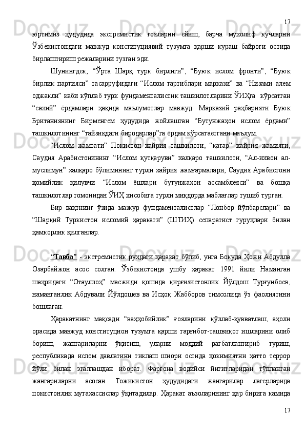 юртимиз   ҳудудида   экстремистик   ғояларни   ёйиш,   барча   мухолиф   кучларни
Ўзбекистондаги   мавжуд   конституциявий   тузумга   қарши   кураш   байроғи   остида
бирлаштириш режаларини тузган эди.    
Шунингдек,   “Ўрта   Шарқ   турк   бирлиги”,   “Буюк   ислом   фронти”,   “Буюк
бирлик   партияси”   тасарруфидаги   “Ислом   тартиблари   маркази”   ва   “Низами   алем
оджакли” каби кўплаб турк фундаменталистик ташкилотларини ЎИҲга   кўрсатган
“сахий”   ёрдамлари   ҳақида   маълумотлар   мавжуд.   Марказий   раҳбарияти   Буюк
Британиянинг   Бирменгем   ҳудудида   жойлашган   “Бутунжаҳон   ислом   ёрдами”
ташкилотининг “тайзиқдаги биродарлар”га ёрдам кўрсатаётгани маълум.
“Ислом   жамоати”   Покистон   хайрия   ташкилоти,   “қатар”   хайрия   жамияти,
Саудия   Арабистонининг   “Ислом   қутқаруви”   халқаро   ташкилоти,   “Ал-ихвон   ал-
муслимун”  халқаро   бўлимининг   турли   хайрия   жамғармалари,   Саудия   Арабистони
ҳомийлик   қилувчи   “Ислом   ёшлари   бутунжаҳон   ассамблеяси”   ва   бошқа
ташкилотлар томонидан ЎИҲ хисобига турли миқдорда маблағлар тушиб турган.
Бир   вақтнинг   ўзида   мазкур   фундаменталистлар   “Лонбор   йўлбарслари”   ва
“Шарқий   Туркистон   исломий   ҳаракати”   (ШТИҲ)   сепаратист   гуруҳлари   билан
ҳамкорлик қилганлар. 
“Тавба”   - экстремистик руҳдаги ҳаракат  бўлиб, унга Бокуда  Ҳожи Абдулла
Озарбайжон   асос   солган.   Ўзбекистонда   ушбу   ҳаракат   1991   йили   Наманган
шаҳридаги   “Отауллоҳ”   масжиди   қошида   қирғизистонлик   Йўлдош   Турғунбоев,
наманганлик   Абдували   Йўлдошев   ва   Исҳоқ   Жабборов   тимсолида   ўз   фаолиятини
бошлаган.
Ҳаракатнинг   мақсади   “ваҳҳобийлик”   ғояларини   қўллаб-қувватлаш,   аҳоли
орасида   мавжуд   конституцион   тузумга   қарши   тарғибот-ташвиқот   ишларини   олиб
бориш,   жангариларни   ўқитиш,   уларни   моддий   рағбатлантириб   туриш,
республикада   ислом   давлатини   тиклаш   шиори   остида   ҳокимиятни   ҳатто   террор
йўли   билан   эгаллашдан   иборат.   Фарғона   водийси   йигитларидан   тўпланган
жангариларни   асосан   Тожикистон   ҳудудидаги   жангарилар   лагерларида
покистонлик мутахассислар ўқитадилар. Ҳаракат аъзоларининг ҳар бирига камида
1717 