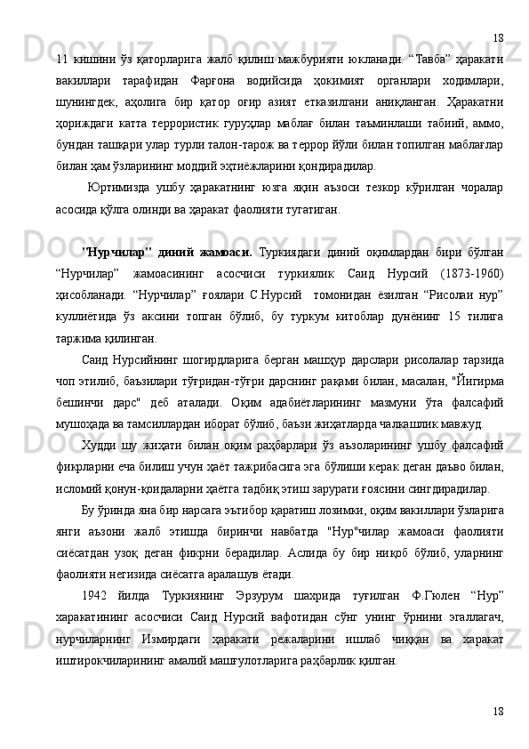 11   кишини   ўз   қаторларига   жалб   қилиш   мажбурияти   юкланади.   “Тавба”   ҳаракати
вакиллари   тарафидан   Фарғона   водийсида   ҳокимият   органлари   ходимлари,
шунингдек,   аҳолига   бир   қатор   оғир   азият   етказилгани   аниқланган.   Ҳаракатни
ҳориждаги   катта   террористик   гуруҳлар   маблағ   билан   таъминлаши   табиий,   аммо,
бундан ташқари улар турли талон-тарож ва террор йўли билан топилган маблағлар
билан ҳам ўзларининг моддий эҳтиёжларини қондирадилар.
Юртимизда   ушбу   ҳаракатнинг   юзга   яқин   аъзоси   тезкор   кўрилган   чоралар
асосида қўлга олинди ва ҳаракат фаолияти тугатиган.
"Нурчилар"   диний   жамоаси.   Туркиядаги   диний   о қ имлардан   бири   бўлган
“Нурчилар”   жамоасининг   асосчиси   туркиялик   Саид   Нурсий   (1873-1960)
ҳ исобланади.   “Нурчилар”   ғ оялари   С.Нурсий     томонидан   ёзилган   “Рисолаи   нур”
куллиётида   ўз   аксини   топган   бўлиб,   бу   туркум   китоблар   дунёнинг   15   тилига
таржима  қ илинган.
Саид   Нурсийнинг   шогирдларига   берган   маш ҳ ур   дарслари   рисолалар   тарзида
чоп этилиб, баъзилари тў ғ ридан-тў ғ ри дарснинг ра қ ами билан, масалан, "Йигирма
бешинчи   дарс"   деб   аталади.   О қ им   адабиётларининг   мазмуни   ўта   фалсафий
мушо ҳ ада ва тамсиллардан иборат бўлиб, баъзи жи ҳ атларда чалкашлик мавжуд. 
Худди   шу   жи ҳ ати   билан   о қ им   ра ҳ барлари   ўз   аъзоларининг   ушбу   фалсафий
фикрларни еча билиш учун  ҳ аёт тажрибасига эга бўлиши керак деган даъво билан,
исломий  қ онун- қ оидаларни  ҳ аётга тадби қ  этиш зарурати  ғ оясини сингдирадилар. 
Бу ўринда яна бир нарсага эътибор  қ аратиш лозимки, о қ им вакиллари ўзларига
янги   аъзони   жалб   этишда   биринчи   навбатда   "Нур"чилар   жамоаси   фаолияти
сиёсатдан   узо қ   деган   фикрни   берадилар.   Аслида   бу   бир   ни қ об   бўлиб,   уларнинг
фаолияти негизида сиёсатга аралашув ётади.    
1942   йилда   Туркиянинг   Эрзурум   шахрида   ту ғ илган   Ф.Гюлен   “Нур”
харакатининг   асосчиси   Саид   Нурсий   вафотидан   сўнг   унинг   ўрнини   эгаллагач,
нурчиларнинг   Измирдаги   ҳ аракати   режаларини   ишлаб   чи ққ ан   ва   харакат
иштирокчиларининг амалий маш ғ улотларига ра ҳ барлик  қ илган.
1818 