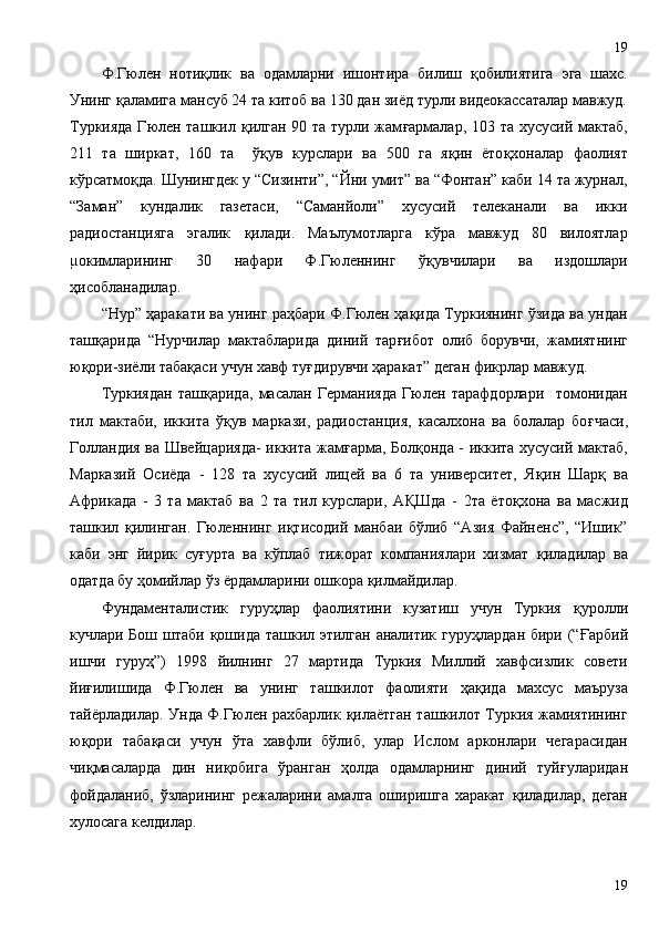 Ф.Гюлен   ноти қ лик   ва   одамларни   ишонтира   билиш   қ обилиятига   эга   шахс.
Унинг  қ аламига мансуб 24 та китоб ва 130 дан зиёд турли видеокассаталар мавжуд.
Туркияда  Гюлен ташкил   қ илган 90 та турли жам ғ армалар, 103 та хусусий мактаб,
211   та   ширкат,   160   та     ў қ ув   курслари   ва   500   га   я қ ин   ёто қ хоналар   фаолият
кўрсатмо қ да. Шунингдек у “Сизинти”, “Йни умит” ва “Фонтан” каби 14 та журнал,
“Заман”   кундалик   газетаси,   “Саманйоли”   хусусий   телеканали   ва   икки
радиостанцияга   эгалик   қ илади.   Маълумотларга   кўра   мавжуд   80   вилоятлар
µокимларининг   30   нафари   Ф.Гюленнинг   ў қ увчилари   ва   издошлари
ҳ исобланадилар.
“Нур”  ҳ аракати ва унинг ра ҳ бари Ф.Гюлен  ҳ а қ ида Туркиянинг ўзида ва ундан
таш қ арида   “Нурчилар   мактабларида   диний   тар ғ ибот   олиб   борувчи,   жамиятнинг
ю қ ори-зиёли таба қ аси учун хавф ту ғ дирувчи  ҳ аракат ” деган фикрлар  мавжуд. 
Туркиядан   таш қ арида,   масалан   Германияда   Гюлен   тарафдорлари     томонидан
тил   мактаби,   иккита   ў қ ув   маркази,   радиостанция,   касалхона   ва   болалар   бо ғ часи,
Голландия ва Швейцарияда-  иккита жам ғ арма, Бол қ онда - иккита хусусий мактаб,
Марказий   Осиёда   -   128   та   хусусий   лицей   ва   6   та   университет,   Я қ ин   Шар қ   ва
Африкада   -   3   та   мактаб   ва   2   та   тил   курслари,   А Қ Шда   -   2та   ёто қ хона   ва   масжид
ташкил   қ илинган.   Гюленнинг   и қ тисодий   манбаи   бўлиб   “Азия   Файненс”,   “Ишик”
каби   энг   йирик   су ғ урта   ва   кўплаб   тижорат   компаниялари   хизмат   қ иладилар   ва
одатда бу  ҳ омийлар ўз ёрдамларини ошкора  қ илмайдилар.
Фундаменталистик   гуру ҳ лар   фаолиятини   кузатиш   учун   Туркия   қ уролли
кучлари Бош штаби   қ ошида ташкил этилган аналитик гуру ҳ лардан бири (“ Ғ арбий
ишчи   гуру ҳ ”)   1998   йилнинг   27   мартида   Туркия   Миллий   хавфсизлик   совети
йи ғ илишида   Ф.Гюлен   ва   унинг   ташкилот   фаолияти   ҳ а қ ида   махсус   маъруза
тайёрладилар. Унда Ф.Гюлен рахбарлик   қ илаётган ташкилот Туркия жамиятининг
ю қ ори   таба қ аси   учун   ўта   хавфли   бўлиб,   улар   Ислом   арконлари   чегарасидан
чи қ масаларда   дин   ни қ обига   ўранган   ҳ олда   одамларнинг   диний   туй ғ уларидан
фойдаланиб,   ўзларининг   режаларини   амалга   оширишга   харакат   қ иладилар,   деган
хулосага келдилар.
1919 
