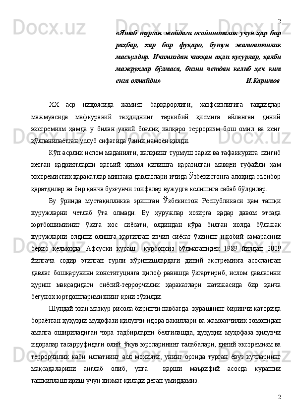 «Яшаб   турган   жойдаги   осойишталик   учун   ҳар   бир
раҳбар,   ҳар   бир   фуқаро,   бутун   жамоатчилик
масъулдир.   Ичимиздан   чиққан   ақли   қусурлар,   қалби
мажруҳлар   бўлмаса,   бизни   четдан   келиб   ҳеч   ким
енга олмайди»                                                  И.Каримов
XX   аср   ниҳоясида   жамият   барқарорлиги,   хавфсизлигига   таҳдидлар
мажмуасида   мафкуравий   таҳдиднинг   таркибий   қисмига   айланган   диний
экстремизм   ҳамда   у   билан   узвий   боғлиқ   халқаро   терроризм   бош   омил   ва   кенг
қўлланилаётган услуб сифатида ўзини намоён қилди.
Кўп асрлик ислом маданияти, халқнинг турмуш тарзи ва тафаккурига сингиб
кетган   қадриятларни   қатъий   ҳимоя   қилишга   қаратилган   мавқеи   туфайли   ҳам
экстремистик ҳаракатлар минтақа давлатлари ичида Ўзбекистонга алоҳида эътибор
қаратдилар ва бир қанча бузғунчи тоифалар вужудга келишига сабаб бўлдилар.
Бу   ўринда   мустақилликка   эришган   Ўзбекистон   Республикаси   ҳам   ташқи
хуружларни   четлаб   ўта   олмади.   Бу   ҳуружлар   хозирга   қадар   давом   этсада
юртбошимизниг   ўзига   хос   сиёсати,   олдиндан   кўра   билган   холда   бўлажак
хуружларни   олдини   олишга   қартилган   изчил   сиёсат   ўзининг   ижобий   самарасини
бериб   келмоқда.   Афсуски   кураш     қурбонсиз   бўлмаганидек   1989   йилдан   2009
йилгача   содир   этилган   турли   кўринишлардаги   диний   экстремизга   асосланган
давлат   бошқарувини   конституцияга   ҳилоф   равишда   ўзгартириб,   ислом   давлатини
қуриш   мақсадидаги   сиёсий-террорчилик   ҳаракатлари   натижасида   бир   қанча
бегунох юртдошларимизнинг қони тўкилди.
Шундай экан мазкур рисола биринчи навбатда  курашнинг биринчи қаторида
бораётган ҳуқуқни муҳофази қилувчи идора вакиллари ва жамоатчилик томонидан
амалга   ошириладиган   чора   тадбирларни   белгилашда,   ҳуқуқни   муҳофаза   қилувчи
идоралар тасарруфидаги олий  ўқув юртларининг талабалари, диний экстремизм ва
террорчилик   каби   иллатнинг   асл   моҳияти,   унинг   ортида   турган   ёвуз   кучларнинг
мақсадаларини   англаб   олиб,   унга     қарши   маърифий   асосда   курашни
ташкиллаштириш учун хизмат қилади деган умиддамиз.  
22 
