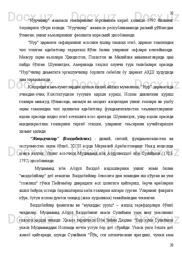 “Нурчилар”   жамоаси   ғ ояларининг   юртимизга   кириб   келиши   1992   йилнинг
бошларига тў ғ ри келади. “Нурчилар” жамоаси республикамизда расмий рўйхатдан
ўтмаган, унинг аъзоларининг фаолияти норасмий  ҳ исобланади. 
"Нур"   ҳ аракати сафларининг  асосини ёшлар ташкил этиб,   ҳ аракат томонидан
чоп   этилган   адабиётлар   тар қ атиш   йўли   билан   уларнинг   сафлари   кенгаймо қ да.
Мазкур   о қ им   аъзолари   Ҳ индистон,   Покистон   ва   Малайзия   мамлакатларида   ҳ ам
пайдо   бўлган.   Шунингдек,   Америкада   та ҳ сил   олувчи   турк   талабалари   орасида
"Нур"чилар   даъватига   эргашувчилар   борлиги   сабабли   бу   ҳ аракат   А Қ Ш   ҳ удудида
ҳ ам тар қ алмо қ да.
Ю қ оридаги маълумотлардан хулоса  қ илиб айтиш мумкинки, “Нур”  ҳ аракатида
очи қ дан-очи қ   Конституцион   тузумга   қ арши   кураш,   Ислом   давлатини   қ уриш
ғ оялари   мавжуд   бўлмасада,   мазмун   ва   мо ҳ ият   жи ҳ атидан   унинг   ғ оялари   ва   ушбу
о қ им   томонидан   чоп   қ илинган   адабиётлар   фундаменталистик   таълимотларнинг
а ҳ оли орасида илдиз отиб кетишига асос яратади. Шунингдек, улар а ҳ оли орасида
а қ идапарастлик   ғ ояларини   тар ғ иб   этишга,   уларнинг   таъсирини   кучайтиришга
хизмат  қ илади.
“Жиҳодчилар”   (Ваҳҳобийлик)   -   диний,   сиёсий,   фундаменталистик   ва
экстремистик   оқим   бўлиб,   XVIII   асрда   Марказий   Арабистоннинг   Нажд   воҳасида
юзага   келган.   Унинг   асосчиси   Муҳаммад   ибн   Абдулваҳҳоб   ибн   Сулаймон   (1703-
1792) ҳисобланади.
  Муҳаммад   ибн   Абдул   Ваҳҳоб   издошларини   унинг   номи   билан
"ваҳҳобийлар" деб аташган. Ваҳҳобийлар бевосита дин номидан иш кўрган ва уни
"тозалаш"   гўёки   Пайғамбар   давридаги   асл   ҳолатига   қайтариш,   барча   арабларни
яшил байроқ остида бирлаштириш каби ғояларни илгари сурган. Уларнинг фикрига
кўра, бутун ислом дунёси тавҳид (якка худоликка) тамойилидан чекинган.
Ваҳҳобийлар   фанатизм   ва   "муқаддас   уруш"   –   жиҳод   тарафдорлари   бўлиб
чиқдилар.   Муҳаммад   Абдул   Ваҳҳобнинг   акаси   Сулаймон   узоқ   вақт   укасининг
ғоясига  қарши чиқади. Ҳижоз тарихчиси Ибн Зайни Даҳлан:  "Бир куни Сулаймон
укаси Муҳаммаддан Исломда нечта устун бор деб сўрайди. Укаси унга бешта деб
жавоб   қайтаради,   шунда   Сулаймон   "Йўқ,   сен   олтинчисини   яратдинг,   чунки   ким
2020 