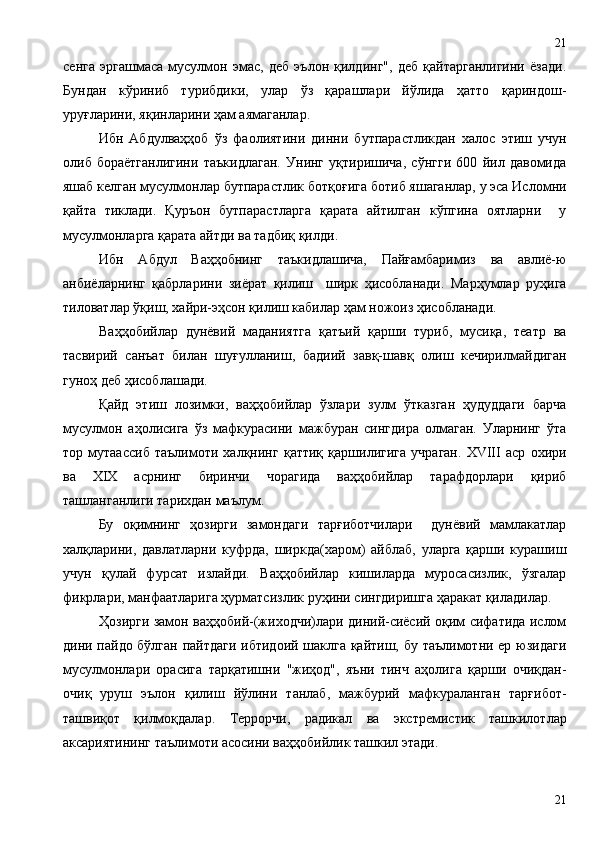 сенга   эргашмаса   мусулмон   эмас,   деб   эълон   қилдинг",   деб   қайтарганлигини   ёзади.
Бундан   кўриниб   турибдики,   улар   ўз   қарашлари   йўлида   ҳатто   қариндош-
уруғларини, яқинларини ҳам аямаганлар.
Ибн   Абдулваҳҳоб   ўз   фаолиятини   динни   бутпарастликдан   халос   этиш   учун
олиб   бораётганлигини   таъкидлаган.   Унинг   уқтиришича,   сўнгги   600   йил   давомида
яшаб келган мусулмонлар бутпарастлик ботқоғига ботиб яшаганлар, у эса Исломни
қайта   тиклади.   Қуръон   бутпарастларга   қарата   айтилган   кўпгина   оятларни     у
мусулмонларга қарата айтди ва тадбиқ қилди.  
Ибн   Абдул   Ваҳҳобнинг   таъкидлашича,   Пайғамбаримиз   ва   авлиё-ю
анбиёларнинг   қабрларини   зиёрат   қилиш     ширк   ҳисобланади.   Марҳумлар   руҳига
тиловатлар ўқиш, хайри-эҳсон қилиш кабилар ҳам ножоиз ҳисобланади.
Ваҳҳобийлар   дунёвий   маданиятга   қатъий   қарши   туриб,   мусиқа,   театр   ва
тасвирий   санъат   билан   шуғулланиш,   бадиий   завқ-шавқ   олиш   кечирилмайдиган
гуноҳ деб ҳисоблашади.
Қайд   этиш   лозимки,   ваҳҳобийлар   ўзлари   зулм   ўтказган   ҳудуддаги   барча
мусулмон   аҳолисига   ўз   мафкурасини   мажбуран   сингдира   олмаган.   Уларнинг   ўта
тор   мутаассиб   таълимоти   халқнинг   қаттиқ   қаршилигига   учраган.   XVIII   аср   охири
ва   XIX   асрнинг   биринчи   чорагида   ваҳҳобийлар   тарафдорлари   қириб
ташланганлиги тарихдан маълум.
Бу   оқимнинг   ҳозирги   замондаги   тарғиботчилари     дунёвий   мамлакатлар
халқларини,   давлатларни   куфрда,   ширкда(харом)   айблаб,   уларга   қарши   курашиш
учун   қулай   фурсат   излайди.   Ваҳҳобийлар   кишиларда   муросасизлик,   ўзгалар
фикрлари, манфаатларига ҳурматсизлик руҳини сингдиришга ҳаракат қиладилар.
Ҳозирги замон ваҳҳобий-(жиходчи)лари диний-сиёсий оқим сифатида ислом
дини пайдо бўлган пайтдаги ибтидоий шаклга қайтиш, бу таълимотни ер юзидаги
мусулмонлари   орасига   тарқатишни   "жиҳод",   яъни   тинч   аҳолига   қарши   очиқдан-
очиқ   уруш   эълон   қилиш   йўлини   танлаб,   мажбурий   мафкураланган   тарғибот-
ташвиқот   қилмоқдалар.   Террорчи,   радикал   ва   экстремистик   ташкилотлар
аксариятининг таълимоти  асосини ваҳҳобийлик ташкил этади.  
2121 