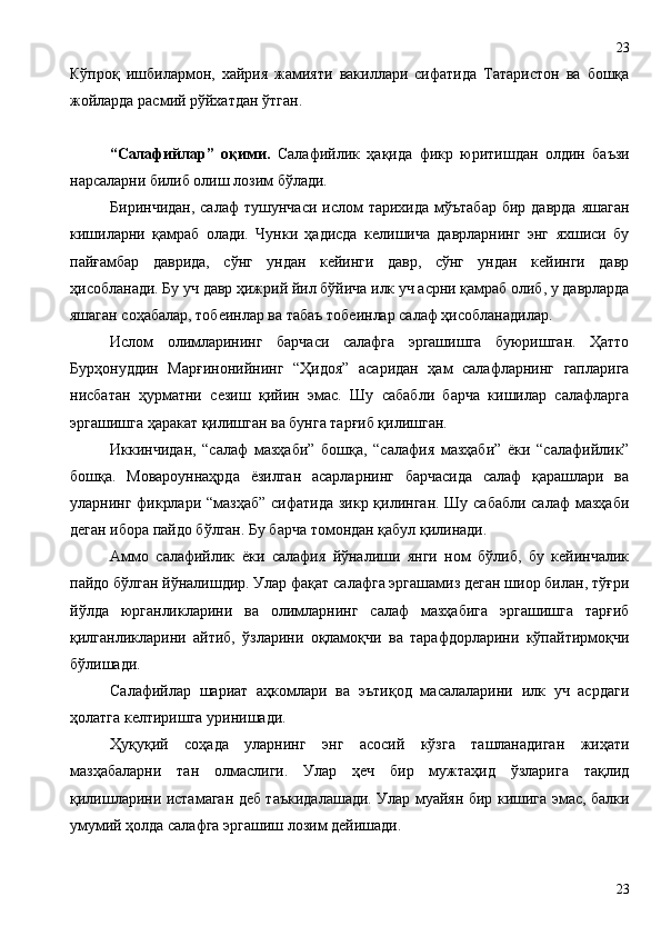 Кўпроқ   ишбилармон,   хайрия   жамияти   вакиллари   сифатида   Татаристон   ва   бошқа
жойларда расмий рўйхатдан ўтган.
“Салафийлар”   оқими.   Салафийлик   ҳақида   фикр   юритишдан   олдин   баъзи
нарсаларни билиб олиш лозим бўлади.
Биринчидан,  салаф   тушунчаси  ислом   тарихида  мўътабар  бир  даврда  яшаган
кишиларни   қамраб   олади.   Чунки   ҳадисда   келишича   даврларнинг   энг   яхшиси   бу
пайғамбар   даврида,   сўнг   ундан   кейинги   давр,   сўнг   ундан   кейинги   давр
ҳисобланади. Бу уч давр ҳижрий йил бўйича илк уч асрни қамраб олиб, у даврларда
яшаган соҳабалар, тобеинлар ва табаъ тобеинлар салаф ҳисобланадилар. 
Ислом   олимларининг   барчаси   салафга   эргашишга   буюришган.   Ҳатто
Бурҳонуддин   Марғинонийнинг   “Ҳидоя”   асаридан   ҳам   салафларнинг   гапларига
нисбатан   ҳурматни   сезиш   қийин   эмас.   Шу   сабабли   барча   кишилар   салафларга
эргашишга ҳаракат қилишган ва бунга тарғиб қилишган.
Иккинчидан,   “салаф   мазҳаби”   бошқа,   “салафия   мазҳаби”   ёки   “салафийлик”
бошқа.   Мовароуннаҳрда   ёзилган   асарларнинг   барчасида   салаф   қарашлари   ва
уларнинг фикрлари “мазҳаб”  сифатида зикр қилинган. Шу сабабли  салаф  мазҳаби
деган ибора пайдо бўлган. Бу барча томондан қабул қилинади.
Аммо   салафийлик   ёки   салафия   йўналиши   янги   ном   бўлиб,   бу   кейинчалик
пайдо бўлган йўналишдир. Улар фақат салафга эргашамиз деган шиор билан, тўғри
йўлда   юрганликларини   ва   олимларнинг   салаф   мазҳабига   эргашишга   тарғиб
қилганликларини   айтиб,   ўзларини   оқламоқчи   ва   тарафдорларини   кўпайтирмоқчи
бўлишади. 
Салафийлар   шариат   аҳкомлари   ва   эътиқод   масалаларини   илк   уч   асрдаги
ҳолатга келтиришга уринишади.
Ҳуқуқий   соҳада   уларнинг   энг   асосий   кўзга   ташланадиган   жиҳати
мазҳабаларни   тан   олмаслиги.   Улар   ҳеч   бир   мужтаҳид   ўзларига   тақлид
қилишларини истамаган деб таъкидалашади. Улар муайян бир кишига эмас, балки
умумий ҳолда салафга эргашиш лозим дейишади.
2323 