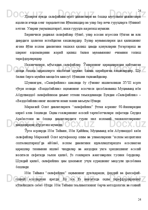 Ҳозирги   кунда   салафийлик   араб   давлатлари   ва   бошқа   мусулмон   давлатлари
аҳолиси ичида кенг тарқалаётган йўналишдир ва улар бир неча гуруҳларга бўлиниб
кетган. Уларни умумлаштириб, икки гуруҳга ажратиш мумкин. 
Биринчиси   радикал   салафийлар   бўлиб,   улар   асосан   агрессив   бўлган   ва   илк
даврдаги   ҳолатни   истайдиган   кишилардир.   Булар   муаммоларни   ҳал   қилишнинг
ягона   йўли   ислом   давлатини   ташкил   қилиш   ҳамда   қонунларни   ўзгартириш   ва
шариат   аҳкомларини   жорий   қилиш   билан   муаммонинг   ечимини   топиш
тарафдорларидир.
Иккинчилари,   мўътадил   салафийлар.   Ўзларининг   қарашларидан   қайтмаган
ҳолда   бошқа   қарашларга   нисбатан   ҳурмат   билан   қарайдиган   кишилардир.   Шу
билан бирга муайян мазҳабга мансуб бўлишни ёқламайдилар. 
Шунингдек,   «Салафийлик»   шаклида   бу   сўзнинг   ишлатилиши   XVIII   асрга
тўғри   келади.   «Ваҳҳобийлик»   оқимининг   асосчиси   ҳисобланмиш   Муҳаммад   ибн
Абдулваҳҳоб   салафийликка   даъват   этгани   таъкидланади.   Бундан   «Салафийлик»   –
«Ваҳҳобийлик»нинг иккинчи номи экани маълум бўлади. 
Марказий   Осиё   давлатларига   “салафийлик”   ўтган   асрнинг   90-йилларидан
кириб   кела   бошлади.   Оқим   ғояларининг   асосий   тарғиботчилари   сифатида   Саудия
Арабистони   ва   бошқа   давлатлардаги   турли   хил   исломий   ташкилотларнинг
вакилларини кўрсатиш мумкин. 
Ўрта   асрларда   Ибн   Таймия,   Ибн   Қаййим,   Муҳаммад   ибн   Абулваҳҳоб   каби
салафийлар   Марказий   Осиё   мутафаккир   олим   ва   уламоларини   “ислом   мо ҳ иятини
сохталаштириш”да   айблаб,   ислом   давлатини   идеаллаштиришга   асосланган
қ арашлар   тизимини   ишлаб   чи қ дилар   ва   жи ҳ одни   унга   эришишнинг   асосий
воситаси   сифатида   эълон   қ илиб,   ўз   ғ ояларига   жанговарлик   тусини   бердилар.
Шундай   қ илиб,   салафийлик   ҳ ам   ҳ окимият   учун   курашнинг   ма ҳ сули   ҳ исоблана
бошлади.
Ибн   Таймия   “салафийлик”   оқимининг   дунёқараши,   фиқҳий   ва   фалсафий-
ғоявий   асосларини   яратди.   Бу   эса   ўз   навбатида   оқим   тарафдорларининг
кўпайишига сабаб бўлди. Ибн Таймия таълимотининг барча методологик ва ғоявий
2424 