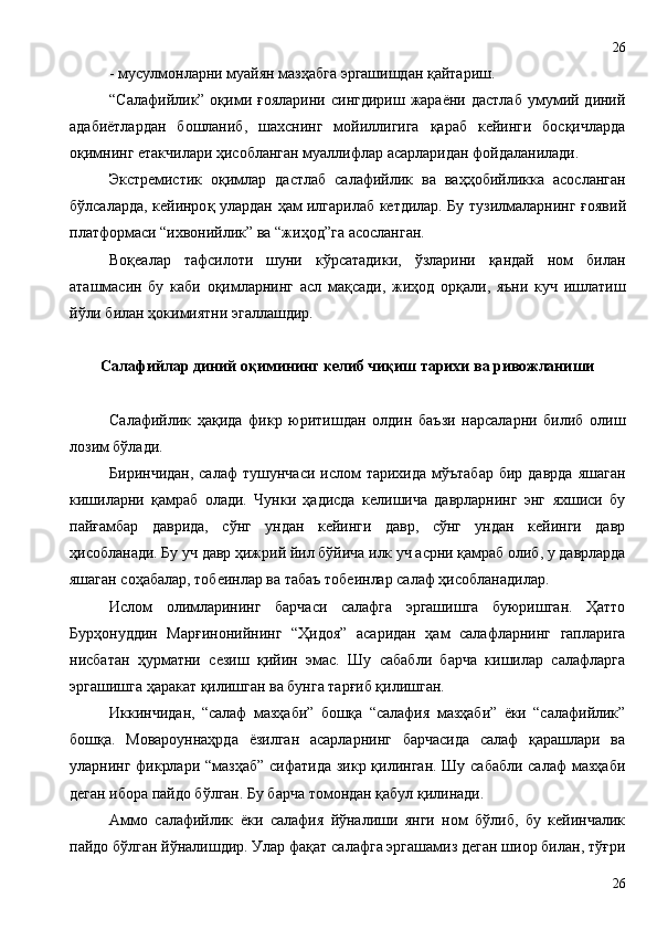 - мусулмонларни муайян мазҳабга эргашишдан қайтариш.
“Салафийлик”  оқими  ғояларини  сингдириш  жараёни  дастлаб  умумий  диний
адабиётлардан   бошланиб,   шахснинг   мойиллигига   қараб   кейинги   босқичларда
оқимнинг етакчилари ҳисобланган муаллифлар асарларидан фойдаланилади.    
Экстремистик   о қ имлар   дастлаб   салафийлик   ва   ва ҳҳ обийликка   асосланган
бўлсаларда, кейинро қ   улардан   ҳ ам илгарилаб кетдилар. Бу тузилмаларнинг   ғ оявий
платформаси “ихвонийлик” ва “жи ҳ од”га асосланган. 
Воқеалар   тафсилоти   шуни   кўрсатадики,   ўзларини   қандай   ном   билан
аташмасин   бу   каби   оқимларнинг   асл   мақсади,   жиҳод   орқали,   яъни   куч   ишлатиш
йўли билан ҳокимиятни эгаллашдир. 
Салафийлар диний оқимининг келиб чиқиш тарихи ва ривожланиши
Салафийлик   ҳақида   фикр   юритишдан   олдин   баъзи   нарсаларни   билиб   олиш
лозим бўлади.
Биринчидан,  салаф   тушунчаси  ислом   тарихида  мўътабар  бир  даврда  яшаган
кишиларни   қамраб   олади.   Чунки   ҳадисда   келишича   даврларнинг   энг   яхшиси   бу
пайғамбар   даврида,   сўнг   ундан   кейинги   давр,   сўнг   ундан   кейинги   давр
ҳисобланади. Бу уч давр ҳижрий йил бўйича илк уч асрни қамраб олиб, у даврларда
яшаган соҳабалар, тобеинлар ва табаъ тобеинлар салаф ҳисобланадилар. 
Ислом   олимларининг   барчаси   салафга   эргашишга   буюришган.   Ҳатто
Бурҳонуддин   Марғинонийнинг   “Ҳидоя”   асаридан   ҳам   салафларнинг   гапларига
нисбатан   ҳурматни   сезиш   қийин   эмас.   Шу   сабабли   барча   кишилар   салафларга
эргашишга ҳаракат қилишган ва бунга тарғиб қилишган.
Иккинчидан,   “салаф   мазҳаби”   бошқа   “салафия   мазҳаби”   ёки   “салафийлик”
бошқа.   Мовароуннаҳрда   ёзилган   асарларнинг   барчасида   салаф   қарашлари   ва
уларнинг фикрлари “мазҳаб”  сифатида зикр қилинган. Шу сабабли  салаф  мазҳаби
деган ибора пайдо бўлган. Бу барча томондан қабул қилинади.
Аммо   салафийлик   ёки   салафия   йўналиши   янги   ном   бўлиб,   бу   кейинчалик
пайдо бўлган йўналишдир. Улар фақат салафга эргашамиз деган шиор билан, тўғри
2626 