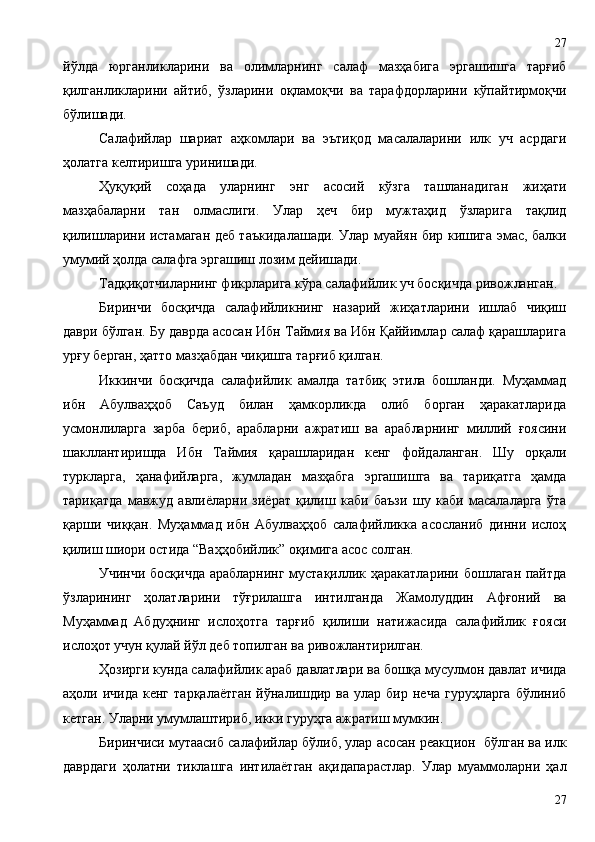 йўлда   юрганликларини   ва   олимларнинг   салаф   мазҳабига   эргашишга   тарғиб
қилганликларини   айтиб,   ўзларини   оқламоқчи   ва   тарафдорларини   кўпайтирмоқчи
бўлишади. 
Салафийлар   шариат   аҳкомлари   ва   эътиқод   масалаларини   илк   уч   асрдаги
ҳолатга келтиришга уринишади.
Ҳуқуқий   соҳада   уларнинг   энг   асосий   кўзга   ташланадиган   жиҳати
мазҳабаларни   тан   олмаслиги.   Улар   ҳеч   бир   мужтаҳид   ўзларига   тақлид
қилишларини истамаган деб таъкидалашади. Улар муайян бир кишига эмас, балки
умумий ҳолда салафга эргашиш лозим дейишади.
Тадқиқотчиларнинг фикрларига кўра салафийлик уч босқичда ривожланган.
Биринчи   босқичда   салафийликнинг   назарий   жиҳатларини   ишлаб   чиқиш
даври бўлган. Бу даврда асосан Ибн Таймия ва Ибн Қаййимлар салаф қарашларига
урғу берган, ҳатто мазҳабдан чиқишга тарғиб қилган. 
Иккинчи   босқичда   салафийлик   амалда   татбиқ   этила   бошланди.   Муҳаммад
ибн   Абулваҳҳоб   Саъуд   билан   ҳамкорликда   олиб   борган   ҳаракатларида
усмонлиларга   зарба   бериб,   арабларни   ажратиш   ва   арабларнинг   миллий   ғоясини
шакллантиришда   Ибн   Таймия   қарашларидан   кенг   фойдаланган.   Шу   орқали
туркларга,   ҳанафийларга,   жумладан   мазҳабга   эргашишга   ва   тариқатга   ҳамда
тариқатда   мавжуд   авлиёларни   зиёрат   қилиш   каби   баъзи   шу   каби   масалаларга   ўта
қарши   чиққан.   Муҳаммад   ибн   Абулваҳҳоб   салафийликка   асосланиб   динни   ислоҳ
қилиш шиори остида “Ваҳҳобийлик” оқимига асос солган.
Учинчи босқичда арабларнинг мустақиллик ҳаракатларини бошлаган пайтда
ўзларининг   ҳолатларини   тўғрилашга   интилганда   Жамолуддин   Афғоний   ва
Муҳаммад   Абдуҳнинг   ислоҳотга   тарғиб   қилиши   натижасида   салафийлик   ғояси
ислоҳот учун қулай йўл деб топилган ва ривожлантирилган. 
Ҳозирги кунда салафийлик араб давлатлари ва бошқа мусулмон давлат ичида
аҳоли  ичида  кенг   тарқалаётган  йўналишдир  ва  улар  бир  неча  гуруҳларга  бўлиниб
кетган. Уларни умумлаштириб, икки гуруҳга ажратиш мумкин. 
Биринчиси мутаасиб салафийлар бўлиб, улар асосан реакцион  бўлган ва илк
даврдаги   ҳолатни   тиклашга   интилаётган   ақидапарастлар.   Улар   муаммоларни   ҳал
2727 