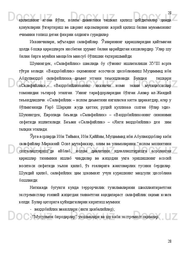қилишнинг   ягона   йўли,   ислом   давлатини   ташкил   қилиш   дейдиганлар   ҳамда
қонунларни ўзгартириш ва шариат аҳкомларини жорий қилиш билан муаммонинг
ечимини топиш деган фикрни олдинга сурадилар
Иккинчилари,   мўътадил   салафийлар.   Ўзларининг   қарашларидан   қайтмаган
ҳолда бошқа қарашларга нисбатан ҳурмат билан қарайдиган кишилардир. Улар шу
билан бирга муайян мазҳабга мансуб бўлишни ёқтиришмайди. 
Шунингдек,   «Салафийлик»   шаклида   бу   сўзнинг   ишлатилиши   XVIII   асрга
тўғри   келади.   «Ваҳҳобийлик»   оқимининг   асосчиси   ҳисобланмиш   Муҳаммад   ибн
Абдулваҳҳоб   салафийликка   даъват   этгани   таъкидланади.   Бундан       ташқари
«Салафийлик»,–   «Ваҳҳобийлик»нинг   иккинчи   номи   экани   мутаҳассислар
томонидан   эътироф   этилган.   Унинг   тарафдорларидан   бўлган   Анвар   ал-Жандий
таъкидлашича: «Салафийлик – ислом даъватини янгилаган катта ҳаракатдир, агар у
бўлмаганида   Ғарб   Шарқни   жуда   қаттиқ   руҳий   қулликка   солган   бўлар   эди».
Шунингдек,   Европада   баъзида   «Салафийлик»   –   «Ваҳҳобийлик»нинг   синоними
сифатида   ишлатилади.   Баъзан   «Салафийлик»   –   «Янги   ваҳҳобийлик»   дея     хам
талқин этилади. 
Ўрта асрларда Ибн Таймия, Ибн Қаййим, Муҳаммад ибн Абулваҳҳоблар каби
салафийлар Марказий   Осиё  мутафаккир,  олим   ва уламоларини “ислом  мохиятини
сохталаштириш”да   айблаб,   ислом   давлатини   идеаллаштиришга   асосланган
қарашлар   тизимини   ишлаб   чиқдилар   ва   жиҳодни   унга   эришишнинг   асосий
воситаси   сифатида   эълон   қ илиб,   ўз   ғояларига   жанговарлик   тусини   бердилар.
Шундай   қилиб,   салафийлик   ҳам   ҳокимият   учун   курашнинг   маҳсули   ҳ исоблана
бошланди.
Натижада   бугунги   кунда   террорчилик   тузилмаларини   шакллантираётган
экстремистлар   ғоявий   жиҳатдан   таянаётган   ақидапараст   салафийлик   оқими   юзага
келди. Булар қаторига қуйидагиларни киритиш мумкин:
-   ваҳҳобийлик вакиллари (янги ҳанбалийлар);
- “Мусулмон биродарлар” уюшмалари ва шу каби экстремист оқимлар.
2828 