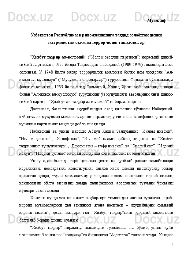                                                             Муаллиф
Ўзбекистон Республикаси ривожланишига таҳдид солаётган диний
экстремистик оқим ва террорчилик ташкилотлар
“ Ҳизбут таҳрир ал-исломий”  (“Ислом озодлик партияси”) норасмий диний-
сиёсий партиясига 1953 йилда Тақиюддин Набаҳоний (1909-1979) томонидан асос
солинган.   У   1948   йилга   қадар   террорчилик   амалиёти   билан   ном   чиқарган   “Ал-
ихвон ал-муслимун” (“Мусулмон биродарлар”) гуруҳининг Фаластин бўлинмасида
фаолият   юритган.   1953   йили   Асад   Тахминий,   Холид   Ҳасан   каби   маслакдошлари
билан “Ал-ихвон ал-муслимун” гуруҳининг ўз ҳудудидаги аъзоларини янги диний-
сиёсий партия - “Ҳизб   ут  ат-  таҳрир  ал исломий ”   га бирлаштирган. 
Даставвал,   Фаластинни   яҳудийлардан   озод   қилишни   кўзлаган   Набаҳоний,
кейинчалик мусулмон мамлакатларини бирлаштирувчи  ягона  халифалик давлатини
қуришни партиянинг мақсади деб эълон қилди. 
Набаҳоний   ва   унинг   издоши   Абдул   Қ адим   Заллумнинг   “Ислом   низоми”,
“Ислом   давлати”,   “Халифалик”,   “Исломий   оламга   қайноқ   нидолар”   ва   “Ҳизбут
таҳрирнинг тушунчалари”, “Демократия – куфр низоми”, ва “Сиёсий онг” , “Идорий
қонун”, ”Идорий тўплам”  каби китобларида оқим таълимоти баён этилган. 
Ушбу   адабиётларда   ғарб   цивилизацияси   ва   дунёвий   давлат   тамойиллари
қораланган,   демократия,   конституция,   сайлов   каби   сиёсий   институтлар   инкор
қилинган   ҳолда,   турли   мамлакатларда   радикал   ислом   ғояларини   тарғиб   қилиш,
ҳокимиятни   қўлга   киритиш   ҳамда   халифаликка   асосланган   тузумни   ўрнатиш
йўллари баён этилади.
Ҳозирги   кунда   эса   ташкилот   раҳбарлари   томонидан   илгари   сурилган   “араб-
исроил   муаммоларини   ҳал   этишнинг   ягона   воситаси   –   яҳудийларни   оммавий
қирғин   қилиш”,   деган   жангари   ғоя   “Ҳизбут   таҳрир”нинг   ҳақиқий   моҳиятини
белгилаб беради дейиш мумкин. 
“Ҳизбут   таҳрир”   пирамида   шаклидаги   тузилишга   эга   бўлиб,   унинг   қуйи
поғонасини 5 кишилик “ халқалар ”га бирлашган “ дорислар ” ташкил этади. Халқага
33 