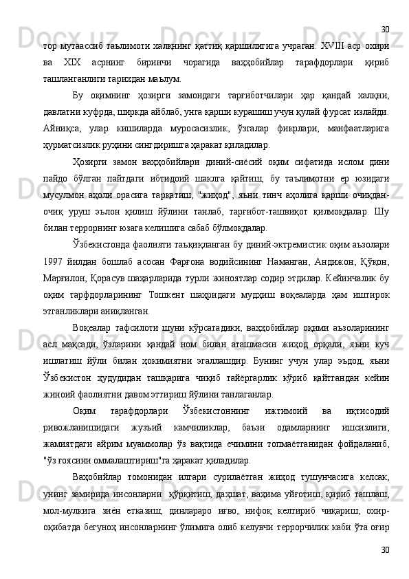 тор   мутаассиб   таълимоти   халқнинг   қаттиқ   қаршилигига   учраган.   XVIII   аср   охири
ва   XIX   асрнинг   биринчи   чорагида   ваҳҳобийлар   тарафдорлари   қириб
ташланганлиги тарихдан маълум.
Бу   оқимнинг   ҳозирги   замондаги   тарғиботчилари   ҳар   қандай   халқни,
давлатни куфрда, ширкда айблаб, унга қарши курашиш учун қулай фурсат излайди.
Айниқса,   улар   кишиларда   муросасизлик,   ўзгалар   фикрлари,   манфаатларига
ҳурматсизлик руҳини сингдиришга ҳаракат қиладилар.
Ҳозирги   замон   ваҳҳобийлари   диний-сиёсий   оқим   сифатида   ислом   дини
пайдо   бўлган   пайтдаги   ибтидоий   шаклга   қайтиш,   бу   таълимотни   ер   юзидаги
мусулмон   аҳоли   орасига   тарқатиш,   "жиҳод",   яъни   тинч   аҳолига   қарши   очиқдан-
очиқ   уруш   эълон   қилиш   йўлини   танлаб,   тарғибот-ташвиқот   қилмоқдалар.   Шу
билан террорнинг юзага келишига сабаб бўлмоқдалар.
Ўзбекистонда фаолияти таъқиқланган бу диний-эктремистик оқим аъзолари
1997   йилдан   бошлаб   асосан   Фарғона   водийсининг   Наманган,   Андижон,   Қўқон,
Марғилон,   Қорасув   шаҳарларида   турли   жиноятлар   содир   этдилар.   Кейинчалик   бу
оқим   тарфдорларининг   Тошкент   шаҳридаги   мудҳиш   воқеаларда   ҳам   иштирок
этганликлари аниқланган.
Воқеалар   тафсилоти   шуни   кўрсатадики,   ваҳҳобийлар   оқими   аъзоларининг
асл   мақсади,   ўзларини   қандай   ном   билан   аташмасин   жиҳод   орқали,   яъни   куч
ишлатиш   йўли   билан   ҳокимиятни   эгаллашдир.   Бунинг   учун   улар   эъдод,   яъни
Ўзбекистон   ҳудудидан   ташқарига   чиқиб   тайёргарлик   кўриб   қайтгандан   кейин
жиноий фаолиятни давом эттириш йўлини танлаганлар.
Оқим   тарафдорлари   Ўзбекистоннинг   ижтимоий   ва   иқтисодий
ривожланишидаги   жузъий   камчиликлар,   баъзи   одамларнинг   ишсизлиги,
жамиятдаги   айрим   муаммолар   ўз   вақтида   ечимини   топмаётганидан   фойдаланиб,
"ўз ғоясини оммалаштириш"га ҳаракат қиладилар.
Ваҳобийлар   томонидан   илгари   сурилаётган   жиҳод   тушунчасига   келсак,
унинг   замирида   инсонларни     қўрқитиш,   даҳшат,   ваҳима   уйғотиш,   қириб   ташлаш,
мол-мулкига   зиён   етказиш,   динлараро   иғво,   нифоқ   келтириб   чиқариш,   охир-
оқибатда бегуноҳ инсонларнинг ўлимига олиб келувчи террорчилик каби ўта оғир
3030 