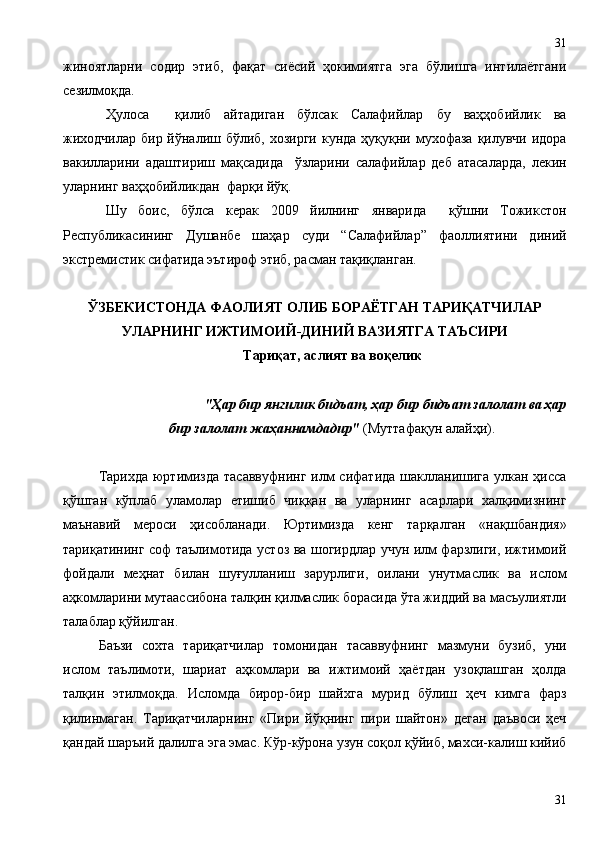 жиноятларни   содир   этиб,   фақат   сиёсий   ҳокимиятга   эга   бўлишга   интилаётгани
сезилмоқда.
Ҳулоса     қилиб   айтадиган   бўлсак   Салафийлар   бу   ваҳҳобийлик   ва
жиходчилар  бир йўналиш бўлиб, хозирги  кунда ҳуқуқни мухофаза  қилувчи идора
вакилларини   адаштириш   мақсадида     ўзларини   салафийлар   деб   атасаларда,   лекин
уларнинг ваҳҳобийликдан  фарқи йўқ. 
Шу   боис,   бўлса   керак   2009   йилнинг   январида     қўшни   Тожикстон
Республикасининг   Душанбе   шаҳар   суди   “Салафийлар”   фаоллиятини   диний
экстремистик сифатида эътироф этиб, расман тақиқланган.
ЎЗБЕКИСТОНДА ФАОЛИЯТ ОЛИБ БОРАЁТГАН ТАРИҚАТЧИЛАР
УЛАРНИНГ ИЖТИМОИЙ-ДИНИЙ ВАЗИЯТГА ТАЪСИРИ
Тариқат, аслият ва воқелик
"Ҳар бир янгилик бидъат, ҳар бир бидъат залолат ва ҳар
бир залолат жаҳаннамдадир"  (Муттафақун алайҳи).
Тарихда  юртимизда  тасаввуфнинг илм  сифатида шаклланишига улкан ҳисса
қўшган   кўплаб   уламолар   етишиб   чиққан   ва   уларнинг   асарлари   халқимизнинг
маънавий   мероси   ҳисобланади.   Юртимизда   кенг   тарқалган   «нақшбандия»
тариқатининг соф таълимотида устоз ва шогирдлар учун илм фарзлиги, ижтимоий
фойдали   меҳнат   билан   шуғулланиш   зарурлиги,   оилани   унутмаслик   ва   ислом
аҳкомларини мутаассибона талқин қилмаслик борасида ўта жиддий ва масъулиятли
талаблар қўйилган. 
Баъзи   сохта   тариқатчилар   томонидан   тасаввуфнинг   мазмуни   бузиб,   уни
ислом   таълимоти,   шариат   аҳкомлари   ва   ижтимоий   ҳаётдан   узоқлашган   ҳолда
талқин   этилмоқда.   Исломда   бирор-бир   шайхга   мурид   бўлиш   ҳеч   кимга   фарз
қилинмаган.   Тариқатчиларнинг   «Пири   йўқнинг   пири   шайтон»   деган   даъвоси   ҳеч
қандай шаръий далилга эга эмас. Кўр-кўрона узун соқол қўйиб, махси-калиш кийиб
3131 