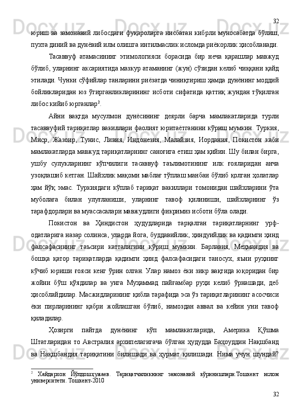 юриш  ва  замонавий  либосдаги  фуқароларга   нисбатан   кибрли  муносабатда  бўлиш,
пухта диний ва дунёвий илм олишга интилмаслик исломда риёкорлик ҳисобланади.
Тасаввуф   атамасининг   этимологияси   борасида   бир   неча   қарашлар   мавжуд
бўлиб, уларнинг аксариятида мазкур атаманинг (жун) сўзидан келиб чиққани қайд
этилади. Чунки сўфийлар танларини риёзатда чиниқтириш ҳамда дунёнинг моддий
бойликларидан   юз   ўгирганликларининг   исботи   сифатида   қаттиқ   жундан   тўқилган
либос кийиб юрганлар 2
.
Айни   вақтда   мусулмон   дунёсининг   деярли   барча   мамлакатларида   турли
тасаввуфий тариқатлар вакиллари фаолият юритаётганини кўриш мумкин. Туркия,
Миср,   Жазоир,   Тунис,   Ливия,   Индонезия,   Малайзия,   Иордания,   Покистон   каби
мамлакатларда мавжуд тариқатларнинг саноғига етиш ҳам қийин. Шу билан бирга,
ушбу   сулукларнинг   кўпчилиги   тасаввуф   таълимотининг   илк   ғояларидан   анча
узоқлашиб кетган. Шайхлик мақоми маблағ тўплаш манбаи бўлиб қолган ҳолатлар
ҳам   йўқ   эмас.   Туркиядаги   кўплаб   тариқат   вакиллари   томонидан   шайхларини   ўта
муболаға   билан   улуғланиши,   уларнинг   тавоф   қилиниши,   шайхларнинг   ўз
тарафдорлари ва муассасалари мавжудлиги фикримиз исботи бўла олади.
Покистон   ва   Ҳиндистон   ҳудудларида   тарқалган   тариқатларнинг   урф-
одатларига назар солинса, уларда йога, буддавийлик, ҳиндуийлик ва қадимги ҳинд
фалсафасининг   таъсири   катталигини   кўриш   мумкин.   Барлавия,   Меҳмандия   ва
бошқа   қатор   тариқатларда   қадимги   ҳинд   фалсафасидаги   таносух,   яъни   руҳнинг
кўчиб  юриши  ғояси   кенг  ўрин  олган.  Улар  намоз  ёки  зикр   вақтида  юқоридан  бир
жойни   бўш   қўядилар   ва   унга   Муҳаммад   пайғамбар   руҳи   келиб   ўрнашади,   деб
ҳисоблайдилар. Масжидларининг қибла тарафида эса ўз тариқатларининг асосчиси
ёки   пирларининг   қабри   жойлашган   бўлиб,   намоздан   аввал   ва   кейин   уни   тавоф
қиладилар.
Ҳозирги   пайтда   дунёнинг   кўп   мамлакатларида,   Америка   Қўшма
Штатларидан   то   Австралия   архипелагигача   бўлган   ҳудудда   Баҳоуддин   Нақшбанд
ва   Нақшбандия   тариқатини   билишади   ва   ҳурмат   қилишади.   Нима   учун   шундай?
2
  Хайдархон   Йўлдошҳужаев.   Тариқатчиликнинг   замонавий   кўринишлари. Тошкент   ислом
университети. Тошкент-2010
3232 