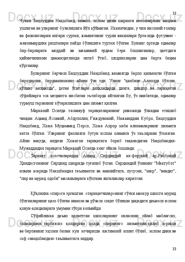 Чунки   Баҳоуддин   Нақшбанд,   аввало,   ислом   дини   шариати   мезонларини   маҳкам
ушлаган ва уларнинг бузилишига йўл қўймаган. Иккинчидан, у чин инсоний ғоялар
ва фазилатларни илгари сурган, жамиятнинг турли вакиллари ўртасида футувват -
жавонмардлик ришталари пайдо бўлишига туртки бўлган. Бунинг ортида одамлар
бир-бирларига   моддий   ва   маънавий   ёрдам   бера   бошлаганлар,   ҳаётдаги
қийинчиликни   ҳамжиҳатликда   енгиб   ўтиб,   шодликларни   ҳам   бирга   баҳам
кўрганлар.
Буларнинг   барчаси   Баҳоуддин   Нақшбанд   жамиятда   барпо   қилмоқчи   бўлган
биродарлик,   бирдамликнинг   айнан   ўзи   эди.   Унинг   "қалбинг   Аллоҳда   бўлсин,
қўлинг   меҳнатда",   деган   ўгитлари   деҳқондарда   динга,   диндор   ва   тариқатчи
сўфийларга   эса   меҳнатга   нисбатан   эътиборда   айтилган   Бу,   ўз   навбатида,   одамлар
турмуш тарзининг кўтарилишига ҳам хизмат қилган.
Марказий   Осиёда   тасаввуф   тариқатларининг   ривожида   ўлкадан   етишиб
чиққан   Аҳмад   Яссавий,   Абдухолиқ   Ғиждувоний,   Нажмиддин   Кубро,   Баҳоуддин
Нақшбанд,   Хожа   Муҳаммад   Порсо,   Хожа   Ахрор   каби   алломаларнинг   хизмати
катта   бўлган.   Уларнинг   фаолияти   бутун   ислом   оламига   ўз   таъсирини   ўтказган.
Айни   вақтда,   илдизи   Хожагон   тариқатига   бориб   тақаладиган   Нақшбандия-
Мужаддидия тариқати Марказий Осиёда кенг ёйила бошлади.
Тарикат   асосчиларидан   Аҳмад   Сирҳиндий   ал-форукий   ар-Раббоний
Ҳиндистоннинг Сирҳинд шаҳрида туғилиб ўсган. Сирҳиндий ўзининг "Мактубот"
номли   асарида   Накшбандия   таълимоти   ва   амалийтига,   хусусан,   "зикр",   "вавдат",
"пир ва мурид одоби" масалаларига кўпгина янгиликлар киритган.
Қўқонлик «пир»га эргашган  «тариқатчилар»нинг гўёки мазкур шахсга мурид
бўлганларнинг қазо бўлган намози ва рўзаси соқит бўлиши ҳақидаги даъвоси ислом
қонун-қоидаларига умуман тўғри келмайди.
Сўфийликка   даъво   қилаётган   шахсларнинг   оиласини   ойлаб   маблағсиз,
болаларини  тарбиясиз   қолдирган   ҳолда   «пирнинг»   хизматини қилиб   юриши
ва бировнинг эҳсони билан  кун  кечириши  ижтимоий  иллат бўлиб,  ислом дини ва
соф «нақшбандия» таълимотига зиддир. 
3333 