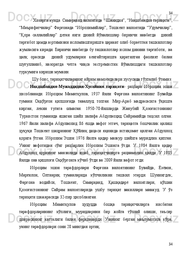  Хозирги кунда  Самарқанд вилоятида  “Шахидия”, “Нақшбандия тариқати”,
“Маърифатчилар”   Фарғонада   “Иброхимийлар”,   Тошкент   вилоятида   “Удумчилар”,
“Қора   саллалийлар”   деган   янги   диний   йўналишлар   биринчи   навбатда     диний
тарғибот ҳамда юртимизни исломлаштиришга ҳаракат олиб бораётган ташкилотлар
жумласига киради. Биринчи навбатда бу ташкилотлар ислом динини тарғиботи,  ва
ҳалқ   орасида     диний   удумларни   кенгайтиришга   қаратилган   фаолият   билан
шуғулланиб,   назоратда   четга   чиқса   экстремистик   йўналишдаги   ташкилотлар
туркумига кириши мумкин. 
Шу боис, тариқатчиларнинг айрим намоёндалари хусусида тўхталиб ўтамиз:
Накдшбандия-Мужаддидия-Хусайния   тариқати -   раҳбари   Иброҳим   эшон
хисобланади.   Иброҳим   Маматқулов,   1937   йили   Фарғона   вилоятининг   Бувайда
тумани   Оққўрғон   қипшоғида   таваллуд   топган.   Мир-Араб   мадрасасига   ўқишга
кирган,   лекин   тугата   олмаган.   1950-70-йилларда   Жанубий   Қозоғистоннинг
Туркистон   туманида   яшаган   шайх   халифа   Абдулвоҳид   Сайрамийда   таҳсил   олган.
1967   йили   халифа   Абдулвохид   86   ёшда   вафот   этгач,   тариқатга   бошчилик   қилиш
ҳуқуқи   Тошкент   шаҳрининг   Қўйлиқ   даҳаси   яқинида   истиқомат   қилган   Абдуллоҳ
қорига   ўтган.   Иброхим   Эшон   1976   йилга   қадар   мазкур   шайхга   муридлик   қипган.
Унинг   вафотидан   сўнг   раҳбарлик   Иброхим   Эшонга   ўтди.   У   1984   йилга   қадар
Абдуллоҳ   қорининг   манзилида   яшаб,   тариқатчиларга   раҳнамолик   қилди.   У   1985
йилда она қишлоғи Оқкўрғонга кўчиб ўтди ва 2009 йили вафот этди. 
Иброҳим   эшон   тарафдорлари   Фарғона   вилоятининг   Бувайда,   Ёзёвон,
Марғилон,   Олтиариқ   туманларида   кўпчиликни   ташкил   этарди.   Шунингдек,
Фарғона   водийси,   Тошкент,   Самарқанд,   Қашқадарё   вилоятлари,   қўшни
Қозоғистоннинг   Сайрам   вилоятларида   ушбу   тариқат   вакиллари   мавжуд.   У   ўз
тариқати шажарасида 32-пир ҳисобланган.
Иброҳим   Маматқулов   ҳудудда   бошқа   тариқатчиларга   нисбатан
тарафдорларининг   кўплиги,   муридларини   бир   жойга   тўплай   олиши,   таъсир
доирасининг   катталиги   билан   фарқланарди.   Узининг   берган   маълумотига   кўра,
унинг тарафдорлари сони 20 мингдан ортиқ.
3434 