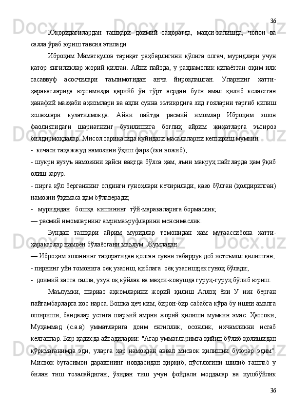 Юқоридагилардан   ташқари   доимий   таҳоратда,   маҳси-калишда,   чопон   ва
салла ўраб юриш тавсия этилади.
Иброҳим   Маматқулов   тариқат   раҳбарлигини   қўлига   олгач,   муридлари   учун
қатор   янгиликлар   жорий   қилган.   Айни   пайтда,   у   раҳнамолик   қилаётган   оқим   илк
тасаввуф   асосчилари   таълимотидан   анча   йироқлашган.   Уларнинг   хатти-
ҳаракатларида   юртимизда   қарийб   ўн   тўрт   асрдан   буён   амал   қилиб   келаётган
ҳанафий мазҳаби аҳкомлари ва аҳли сунна эътиқодига зид ғояларни тарғиб қилиш
холахлари   кузатилмокда.   Айни   пайтда   расмий   имомлар   Иброҳим   эшон
фаолиятидаги   шариатнинг   бузилишига   боғлиқ   айрим   жиҳатларга   эътироз
билдирмоқдалар. Мисол тариқасида қуйидаги масалаларни келтириш мумкин:
-  кечаси таҳажжуд намозини ўқиш фарз (ёки вожиб);
- шукри вузуъ намозини қайси вақтда бўлса ҳам, яъни макруҳ пайтларда ҳам ўқиб
олиш зарур.
- пирга қўл берганнинг олдинги гуноҳлари кечирилади, қазо бўлган (қолдирилган)
намозни ўқимаса ҳам бўлаверади;
-   муридидан   бошқа  кишининг  тўй-маракаларига бормаслик;
— расмий имомларнинг амримаъруфларини менсимаслик.
Бундан   ташқари   айрим   муридлар   томонидан   ҳам   мутаассибона   хатти-
ҳаракатлар намоён бўлаётгани маълум. Жумладан:
— Иброҳим эшоннинг таҳоратидан қолган сувни табаррук деб истеъмол қилишган;
- пирнинг уйи томонига оёқ узатиш, қиблага  оёқ узатишдек гуноҳ бўлади;
-  доимий катта салла, узун оқ кўйлак ва маҳси-ковушда гуруҳ-гуруҳ бўлиб юриш.
Маълумки,   шариат   аҳкомларини   жорий   қилиш   Аллоҳ   ёки   У   изн   берган
пайғамбарларга хос нарса. Бошқа ҳеч ким, бирон-бир сабабга кўра бу ишни амалга
ошириши,   бандалар   устига   шаръий   амрни   жорий   қилиши   мумкин   эмас.   Ҳаттоки,
Муҳаммад   (с.а.в)   умматларига   доим   енгиллик,   осонлик,   ихчамликни   истаб
келганлар. Бир ҳадисда айтадиларки: "Агар умматларимга қийин бўлиб қолишидан
қўрқмаганимда   эди,   уларга   ҳар   намоздан   аввал   мисвок   қилишни   буюрар   эдим".
Мисвок   бутасимон   дарахтнинг   новдасидан   қирқиб,   пўстлоғини   шилиб   ташлаб   у
билан   тиш   тозалайдиган,   ўзидан   тиш   учун   фойдали   моддалар   ва   хушбўйлик
3636 