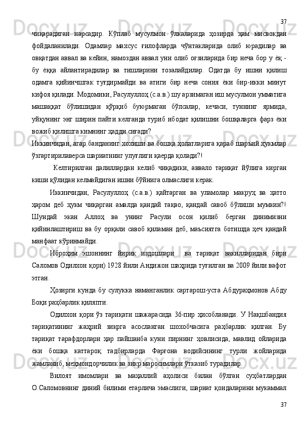 чиқарадиган   нарсадир.   Кўплаб   мусулмон   ўлкаларида   ҳозирда   ҳам   мисвокдан
фойдаланилади.   Одамлар   махсус   ғилофларда   чўнтакларида   олиб   юрадилар   ва
овқатдан аввал ва кейин, намоздан аввал уни олиб оғзиларида бир неча бор у ёқ -
бу   ёққа   айлантирадилар   ва   тишларини   тозалайдилар.   Одатда   бу   ишни   қилиш
одамга   қийинчшгак   туғдирмайди   ва   атиги   бир   неча   сония   ёки   бир-икки   минут
кифоя қилади. Модомики, Расулуллоҳ (с.а.в.) шу арзимаган иш мусулмон умматига
машаққат   бўлишидан   қўрқиб   буюрмаган   бўлсалар,   кечаси,   туннинг   ярмида,
уйқунинг   энг   ширин   пайти   келганда   туриб   ибодат   қилишни   бошқаларга   фарз   ёки
вожиб қилишга кимнинг ҳадди сиғади?
Иккинчидан, агар банданинг хохиши ва бошқа ҳолатларига қараб шаръий ҳукмлар
ўзгартирилаверса шариатнинг улуғлиги қаерда қолади?!
Келтирилган   далиллардан   келиб   чиқадики,   аввало   тариқат   йўлига   кирган
киши қўлидан келмайдиган ишни бўйнига олмаслиги керак.
Иккинчидан,   Расулуллоҳ   (с.а.в.)   қайтарган   ва   уламолар   макруҳ   ва   ҳатто
ҳаром   деб   ҳукм   чиқарган   амалда   қандай   тақво,   қандай   савоб   бўлиши   мумкин?!
Шундай   экан   Аллоҳ   ва   унинг   Расули   осон   қилиб   берган   динимизни
қийинлаштириш   ва   бу   орқали   савоб   қиламан   деб,   маъсиятга   ботишда   ҳеч   қандай
манфаат кўринмайди.
Иброҳим   эшоннинг   йирик   издошлари     ва   тариқат   вакилларидан   бири
Саломов Одилхон қори) 1928 йили Андижон шаҳрида туғилган ва 2009 йили вафот
этган.
Ҳозирги   кунда   бу   сулукка   наманганлик   сартарош-уста   Абдураҳмонов   Абду
Боқи раҳбарлик қиляпти.
Одилхон   қори   ўз   тариқати   шажарасида   36-пир   ҳисобланади.   У   Нақшбандия
тариқатининг   жаҳрий   зикрга   асосланган   шохобчасига   раҳбарлик   қилган.   Бу
тариқат   тарафдорлари   ҳар   пайшанба   куни   пирнинг   ҳовлисида,   мавлид   ойларида
ёки   бошқа   каттароқ   тадбирларда   Фарғона   водийсининг   турли   жойларида
жамланиб, меҳмондорчилик ва зикр маросимлари ўтказиб турадилар.
Вилоят   имомлари   ва   маҳаллий   аҳолиси   билан   бўлган   суҳбатлардан
О.Саломовнинг  диний билими  етарлича  эмаслиги,  шариат  қоидаларини мукаммал
3737 