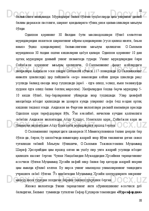 билмаслиги аниқланди. Муридлари билан бўлган суҳбатларда ҳам уларнинг диний
билим даражаси пастлиги, шариат қоидаларига тўлиқ риоя қилмасликлари маълум
бўлди.
Одилхон   қорининг   30   йилдан   буён   маслакдошлари   бўлиб   келаётган
муридларидан иккитаси шариатнинг айрим қоидаларини (ғусл қилиш нияти, баъзи
намоз   ўқиш   қоидаларини)   билмаслигини   маълум   қилишган.   О.Саломов
муридликка   30   ёшдан   ошган   кишиларни   қабул   қилади.   Одилхон   қорининг   10   дан
ортиқ   муридлари   доимий   унинг   хизматида   туради.   Унинг   муридларидан   бири
Сойибжон   қорининг   маълум   қилишича,   О.Саломовнинг   фақат   жойлардаги
халфалари Андижон эски шаҳри Олтинсой кўчаси 117-хонадонда (О.Саломокнинг
аввалги   ҳовлисида)   ҳар   пайшанба   «аср»   намозидан   кейин   доира   шаклида   рақс
усулида баланд овозда зикр тушишади (араб. - ёдга олиш, эслаш, яъни тасаввуфда
худони ёдга олиш билан боғлиқ маросим). Халфалардан бошқа барча муридлар 5-
10   киши   бўлиб,   бир-бирларининг   уйларида   зикр   тушишади.   Улар   ҳанафий
мазҳабида   ибодат   қилишади   ва   ҳозирги   кунда   уларнинг   сафи   беш   юздан   ортиқ
кишини ташкил этади. Андижон ва Фарғона вилоятлари расмий имомлари орасида
Одилхон   қори   тарафдорлари   йўқ.   Ўзи   кексайиб,   анчагина   кучдан   қолганлиги
сабабли   Андижон   вилоятидан   Абду   Қуддус,   Иззатилло   қори,   Сойибжон   кори   ва
Наманган вилоятидан Абду Боки каби муридларига иршод берган.
О.Саломовнинг тариқатдаги шажараси И.Маматқуловники билан деярли бир
бўлса-да, бироқ бу шохобчада нимагадир жаҳрий зикр йўли танланган деган савол
туғилиши   табиий.   Маълум   бўлишича,   О.Саломов   Тожикистонлик   Муҳаммад
Шариф   Ҳисорийдан   ҳам   иршод   олган   ва   ушбу   пир   унга   жаҳрий   усулида   ибодат
қилишга   ижозат   берган.   Чунки   Нақшбандия-Мужаддидия-Ҳусайния   тариқатининг
асосчиси бўлган Муҳаммад Ҳусайн хафий зикр билан бир қаторда жаҳрий зикрни
ҳам   амалда   қўллаб   келган.   Бу   нарса   унинг   замондош   уламоларининг   танқидига
учрашига сабаб бўлган. Ўз навбатидан Муҳаммад Ҳусайн шогирдларига зикрнинг
мазкур икки туридан хохдаган бирини танлаш ҳуқуқини берган.
Жиззах   вилоятида   ўзини   тариқатнинг   янги   кўринишининг   асосчиси   деб
биладиган, Бахмал  туманида тугилган Сафар Қушаров томонидан  «Нурсафардия»
3838 