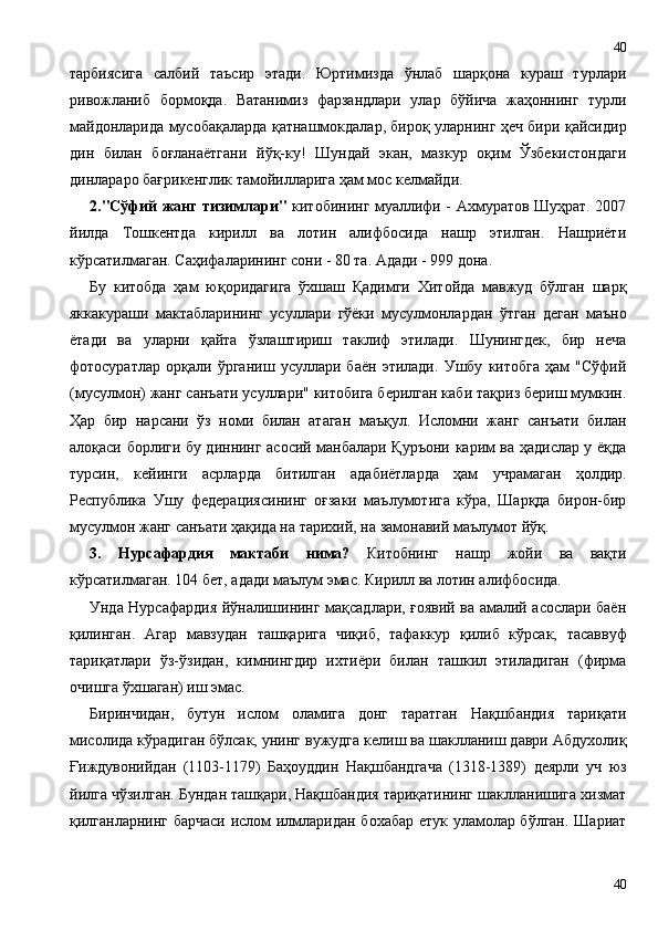 тарбиясига   салбий   таъсир   этади.   Юртимизда   ўнлаб   шарқона   кураш   турлари
ривожланиб   бормоқда.   Ватанимиз   фарзандлари   улар   бўйича   жаҳоннинг   турли
майдонларида мусобақаларда қатнашмокдалар, бироқ уларнинг ҳеч бири қайсидир
дин   билан   боғланаётгани   йўқ-ку!   Шундай   экан,   мазкур   оқим   Ўзбекистондаги
динлараро бағрикенглик тамойилларига ҳам мос келмайди.
2."Сўфий жанг тизимлари"   китобининг муаллифи - Ахмуратов Шуҳрат. 2007
йилда   Тошкентда   кирилл   ва   лотин   алифбосида   нашр   этилган.   Нашриёти
кўрсатилмаган. Саҳифаларининг сони - 80 та. Адади - 999 дона.
Бу   китобда   ҳам   юқоридагига   ўхшаш   Қадимги   Хитойда   мавжуд   бўлган   шарқ
яккакураши   мактабларининг   усуллари   гўёки   мусулмонлардан   ўтган   деган   маъно
ётади   ва   уларни   қайта   ўзлаштириш   таклиф   этилади.   Шунингдек,   бир   неча
фотосуратлар   орқали   ўрганиш   усуллари   баён   этилади.   Ушбу   китобга   ҳам   "Сўфий
(мусулмон) жанг санъати усуллари" китобига берилган каби тақриз бериш мумкин.
Ҳар   бир   нарсани   ўз   номи   билан   атаган   маъқул.   Исломни   жанг   санъати   билан
алоқаси борлиги бу диннинг асосий манбалари Қуръони карим ва ҳадислар у ёқда
турсин,   кейинги   асрларда   битилган   адабиётларда   ҳам   учрамаган   ҳолдир.
Республика   Ушу   федерациясининг   оғзаки   маълумотига   кўра,   Шарқда   бирон-бир
мусулмон жанг санъати ҳақида на тарихий, на замонавий маълумот йўқ.
3.   Нурсафардия   мактаби   нима?   Китобнинг   нашр   жойи   ва   вақти
кўрсатилмаган. 104 бет, адади маълум эмас. Кирилл ва лотин алифбосида.
Унда Нурсафардия йўналишининг мақсадлари, ғоявий ва амалий асослари баён
қилинган.   Агар   мавзудан   ташқарига   чиқиб,   тафаккур   қилиб   кўрсак,   тасаввуф
тариқатлари   ўз-ўзидан,   кимнингдир   ихтиёри   билан   ташкил   этиладиган   (фирма
очишга ўхшаган) иш эмас.
Биринчидан,   бутун   ислом   оламига   донг   таратган   Нақшбандия   тариқати
мисолида кўрадиган бўлсак, унинг вужудга келиш ва шаклланиш даври Абдухолиқ
Ғиждувонийдан   (1103-1179)   Баҳоуддин   Нақшбандгача   (1318-1389)   деярли   уч   юз
йилга чўзилган. Бундан ташқари, Нақшбандия тариқатининг шаклланишига хизмат
қилганларнинг барчаси ислом илмларидан бохабар етук уламолар бўлган. Шариат
4040 