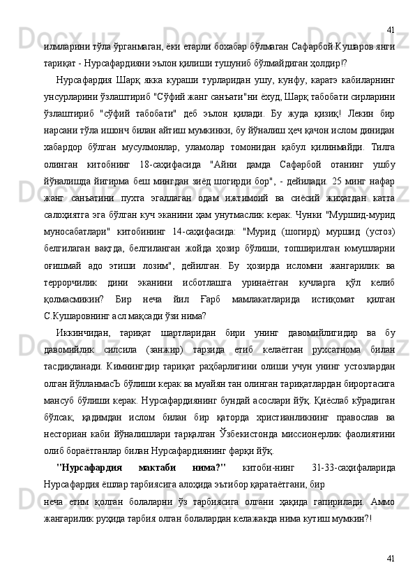 илмларини тўла ўрганмаган, ёки етарли бохабар бўлмаган Сафарбой Кушаров янги
тариқат - Нурсафардияни эълон қилиши тушуниб бўлмайдиган ҳолдир!?
Нурсафардия   Шарқ   якка   кураши   турларидан   ушу,   кунфу,   каратэ   кабиларнинг
унсурларини ўзлаштириб "Сўфий жанг санъати"ни ёхуд, Шарқ табобати сирларини
ўзлаштириб   "сўфий   табобати"   деб   эълон   қилади.   Бу   жуда   қизиқ!   Лекин   бир
нарсани тўла ишонч билан айтиш мумкинки, бу йўналиш ҳеч қачон ислом динидан
хабардор   бўлган   мусулмонлар,   уламолар   томонидан   қабул   қилинмайди.   Тилга
олинган   китобнинг   18-саҳифасида   "Айни   дамда   Сафарбой   отанинг   ушбу
йўналишда   йигирма   беш   мингдан   зиёд   шогирди   бор",   -   дейилади.   25   минг   нафар
жанг   санъатини   пухта   эгаллаган   одам   ижтимоий   ва   сиёсий   жиҳатдан   катта
салоҳиятга  эга бўлган куч эканини ҳам унутмаслик керак. Чунки "Муршид-мурид
муносабатлари"   китобининг   14-саҳифасида:   "Мурид   (шогирд)   муршид   (устоз)
белгилаган   вақтда,   белгиланган   жойда   ҳозир   бўлиши,   топширилган   юмушларни
оғишмай   адо   этиши   лозим",   дейилган.   Бу   ҳозирда   исломни   жангарилик   ва
террорчилик   дини   эканини   исботлашга   уринаётган   кучларга   қўл   келиб
қолмасмикин?   Бир   неча   йил   Ғарб   мамлакатларида   истиқомат   қилган
С.Кушаровнинг асл мақсади ўзи нима?
Иккинчидан,   тариқат   шартларидан   бири   унинг   давомийлигидир   ва   бу
давомийлик   силсила   (занжир)   тарзида   етиб   келаётган   рухсатнома   билан
тасдиқланади.   Кимнингдир   тариқат   раҳбарлигини   олиши   учун   унинг   устозлардан
олган йўлланмасЪ бўлиши керак ва муайян тан олинган тариқатлардан бирортасига
мансуб бўлиши керак. Нурсафардиянинг  бундай асослари йўқ. Қиёслаб кўрадиган
бўлсак,   қадимдан   ислом   билан   бир   қаторда   христианликнинг   православ   ва
несториан   каби   йўналишлари   тарқалган   Ўзбекистонда   миссионерлик   фаолиятини
олиб бораётганлар билан Нурсафардиянинг фарқи йўқ.
"Нурсафардия   мактаби   нима?"   китоби-нинг   31-33-саҳифаларида
Нурсафардия ёшлар тарбиясига алоҳида эътибор қаратаётгани, бир
неча   етим   қолган   болаларни   ўз   тарбиясига   олгани   ҳақида   гапирилади.   Аммо
жангарилик руҳида тарбия олган болалардан келажакда нима кутиш мумкин?!
4141 