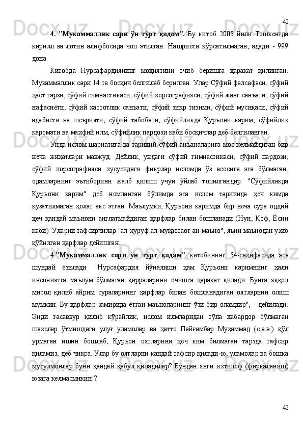4.   "Мукаммаллик   сари   ўн   тўрт   қадам".   Бу   китоб   2005   йили   Тошкентда
кирилл   ва   лотин   алифбосида   чоп   этилган.   Нашриёти   кўрсатилмаган,   адади   -   999
дона.
Китобда   Нурсафардиянинг   моҳиятини   очиб   беришга   ҳаракат   қилинган.
Мукаммаллик сари 14 та босқич белгилаб берилган. Улар Сўфий фалсафаси, сўфий
ҳаёт тарзи, сўфий гимнастикаси, сўфий хореографияси, сўфий жанг санъати, сўфий
нафасиёти,   сўфий   хаттотлик   санъати,   сўфий  зикр   тизими,   сўфий   мусиқаси,   сўфий
адабиёти   ва   шеърияти,   сўфий   табобати,   сўфийликда   Қуръони   карим,   сўфийлик
каромати ва махфий илм, сўфийлик пардози каби босқичлар деб белгиланган.
Унда ислом шариатига ва тарихий сўфий анъаналарига мос келмайдиган бир
неча   жиҳатлари   мавжуд.   Дейлик,   ундаги   сўфий   гимнастикаси,   сўфий   пардози,
сўфий   хореографияси   хусусидаги   фикрлар   исломда   ўз   асосига   эга   бўлмаган,
одамларнинг   эътиборини   жалб   қилиш   учун   ўйлаб   топилгандир.   "Сўфийликда
Қуръони   карим"   деб   номланган   бўлимда   эса   ислом   тарихида   ҳеч   кимда
кузатилмаган   ҳолат   акс   этган.   Маълумки,   Қуръони   каримда   бир   неча   сура   оддий
ҳеч   қандай   маънони   англатмайдиган   ҳарфлар   билан   бошланади   (Нун,   Қоф,   Ёсин
каби). Уларни тафсирчилар "ал-ҳуруф ал-муқаттаот ан-маъно", яъни маънодан узиб
қўйилган ҳарфлар дейишган. 
4. "Мукаммаллик   сари   ўн   тўрт   қадам"   китобининг   54-саҳифасида   эса
шундай   ёзилади:   "Нурсафардия   йўналиши   ҳам   Қуръони   каримнинг   ҳали
инсониятга   маълум   бўлмаган   қирраларини   очишга   ҳаракат   қилади.   Бунга   яққол
мисол   қилиб   айрим   сураларнинг   ҳарфлар   билан   бошланадиган   оятларини   олиш
мумкин.  Бу   ҳарфлар   замирида  ётган   маъноларнинг   ўзи  бир   оламдир",  -   дейилади.
Энди   тасаввур   қилиб   кўрайлик,   ислом   илмларидан   тўла   хабардор   бўлмаган
шахслар   ўтмишдаги   улуғ   уламолар   ва   ҳатто   Пайғамбар   Муҳаммад   (с.а.в.)   қўл
урмаган   ишни   бошлаб,   Қуръон   оятларини   ҳеч   ким   билмаган   тарзда   тафсир
қиламиз, деб чиқса. Улар бу оятларни қандай тафсир қилади-ю, уламолар ва бошқа
мусулмонлар   буни   қандай   қабул   қиладилар?   Бундан   янги   ихтилоф   (фирқаланиш)
юзага келмасмикин!?
4242 