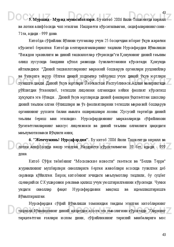 5. Муршид - Мурид муносабатлари.  Бу китоб 2006 йили Тошкентда кирилл
ва лотин алифбосида чоп этилган. Иашриёти кўрсатилмаган, саҳифаларинингсони-
71та, адади - 999 дона.
Китобда сўфийлик йўлини тутганлар учун 25 босқичдан иборат ўқув жараёни
кўрсатиб  берилган.  Китобда   келтирилганларнинг  таҳлили Нурсафардия   йўналиши
"Виждон эркинлиги ва диний ташкилотлар тўғрисида"ги Қонуннинг диний таълим
олиш   хусусида   бандини   қўпол   равишда   бузилаётганини   кўрсатади.   Қонунда
айтиладики:   "Диний   ташкилотларнинг   марказий   бошкарув   органлари   руҳонийлар
ва   ўзларига   зарур   бўлган   диний   ходимлар   тайёрлаш   учун   диний   ўқув   юртлари
тузишга ҳақли. Диний ўқув юртлари Ўзбекистон Республикаси Адлия вазирлигида
рўйхатдан   ўтказилиб,   тегишли   лицензия   олганидан   кейин   фаолият   кўрсатиш
ҳуқуқига эга бўлади... Диний ўкув юртларида диний фанларни ўқитаётган шахслар
диний таълим олган бўлишлари ва ўз фаолиятларини тегишли марказий бошқарув
органининг   рухсати   билан   амалга   оширишлари   лозим.   Хусусий   тартибда   диний
таълим   бериш   ман   этилади».   Нурсафардиянинг   марказларида   сўфийликни
ўргатаётганларнинг   махсус   лицензияси   ва   диний   таълим   олганлиги   ҳақидаги
маълумотномаси йўқлиги аниқ.
6. "Жемчужинь! Нурсафардия".   Бу китоб 2006 йили Тошкентда кирилл ва
лотин   алифбосида   нашр   этилган.   Нашриёти   кўрсатилмаган.   39   бет,   адади   -   999
дона.
Китоб   Сўфи   табибнинг   "Московские   новости"   газетаси   ва   "Белла   Терра"
журналининг   мухбирлари   саволларига   берган   жавоблари   асосида   тузилган   деб
сарлавҳа   қўйилган.   Бироқ   китобнинг   ичидаги   маълумотлар   таҳлили,   бу   суҳбат
сценарийси С.Кушаровни реклама қилиш учун уюштирилганини кўрсатади. Чунки
ундаги   саволлар   фақат   Нурсафардияни   мақташ   ва   идеаллаштиришга
йўналтирилган.
Нурсафардия   сўфий   йўналиши   томонидан   тақдим   этилган   китобларнинг
таҳлили йўналишнинг диний жиҳатдан асосга эга эмаслигини кўрсатади. Уларнинг
тарқатаётган   ғоялари   ислом   дини,   сўфийликнинг   тарихий   манбаларига   мос
4343 
