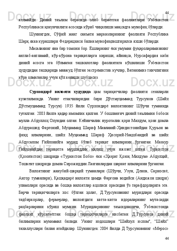 келмайди.   Диний   таълим   борасида   олиб   бораётган   фаолиятлари   Узбекистон
Республикаси қонунчилиги асосида кўриб чиқилиши мақсадга мувофиқ бўларди.
Шунингдек,   Сўфий   жанг   санъати   марказларининг   фаолияти   Республика
Шарқ якка курашлари Федерацияси билан мувофиқлаштирилса яхши бўларди.
Масаланинг яна бир томони бор. Ёшларнинг ёки умуман фуқароларимизнинг
англаб-англамай,   кўр-кўрона   тариқатларга   кириши,   айниқса,   Нурсафардия   каби
диний   асосга   эга   бўлмаган   ташкилотлар   фаолиятига   кўшилиши   Ўзбекистон
ҳудудидан ташқарида мавжуд бўлган экстремистик кучлар, Ватанимиз тинчлигини
кўра олмаганлар учун қўл келиши шубҳасиз. 
Сурхондарё   вило яти   худудида   ҳам   тариқатчилар   фаолияти   сезиларли
кузатилмоқда.   Унинг   етакчиларидан   бири   Дўстмуҳаммад   Турсунов   (Шайх
Дўстмуҳаммад   Турсун)   1935   йили   Сурхондарё   вилоятининг   Шўрчи   туманида
туғилган. 2003 йилга қадар имомлик қилган. У бошланғич диний таълимни бобоси
мулла Абдуллоҳ Охундан олган. Кейинчалик нуроталик қори Махдум, қози домла
Абдурашид   Фарғоний,   Муҳаммад   Шариф   Мавлавий-Ҳиндистонийдан   Қуръон   ва
фиқҳ   илмларини,   шайх   Муҳаммад   Шариф   Ҳисорий-Нақшбандий   ва   шайх
Абдусалом   Ғийлонийга   мурид   бўлиб   тариқат   илмларини   ўрганган.   Мазкур
Ғийлонийдан   тариқатга   муршидлик   қилиш   учун   ижозат   олган.   Туркистон
(Қозоғистон)   шаҳрида   «Туркистон   Бобо»   ёки   «Ҳазрат   Қозоқ   Махдум»   Абдулҳай,
Тошкент шаҳрида домла Сирожиддин Лазгинлардан шариат илмларини ўрганган.
Вилоятнинг   жанубий-шарқий   туманлари   (Шўрчи,   Узун,   Денов,   Сариосиё,
Ангор   туманлари),   Қашқадарё   вилояти   ҳамда   Фарғона   водийси   (Андижон   шаҳри)
уламолари   орасида   ва   бошқа   вилоятлар   аҳолиси   орасидан   ўз   тарафдорларига   эга.
Барча   тариқатчиларга   хос   бўлган   ҳолат,   Д.Турсуновнинг   муридлари   орасида
тадбиркорлар,   фермерлар,   вилоятдаги   катта-катта   идораларнинг   мутасадди
раҳбарларини   кўриш   мумкин.   Муридларининг   таъкидлашича,   Ўзбекистонда
фаолият   кўрсатаётган   бошқа   тариқатчиларга   нисбатан   Д.Турсунов   диний
билимларни   мукаммал   билади.   Унинг   издошлари   "Шайхул   ислом",   “Шайх”
тахаллуслари   билан   атайдилар.   Шунингдек   2004   йилда   Д.Турсуновнинг   «Мерос»
4444 