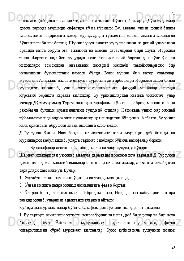 рисоласи   («Адолат»   нашриётида)   чоп   этилган.   Сўнгги   йилларда   Дўстмуҳаммад
домла   тариқат   муршиди   сифатида   кўзга   кўринди.   Бу,   аввало,   унинг   диний   билим
савиясининг   юқорилиги   ҳамда   муридлардан   тушаётган   маблағ   эвазига   саховатли
бўлганлиги билан боғлиқ. Шунинг учун вилоят мусулмонлари ва диний уламолари
орасида   катта   обрўга   эга.   Иккинчи   ва   асосий   сабаблардан   бири   шуки,   Иброҳим
эшон   Фарғона   водийси   ҳудудида   кенг   фаолият   олиб   борганидан   сўнг   ўзи   ва
издошлари   томонидан   анъанавий   ҳанафий   мазҳаби   тамойилларидан   бир
нечасининг   бузилаётгани   намоён   бўлди.   Буни   кўрган   бир   қатор   уламолар,
жумладан Андижон вилоятида кўзга кўринган дин арбоблари Иброҳим эшон билан
мулоқотга   киришиб,   унинг   хато-камчиликларини   фиқҳий   манбалар   асосида
кўрсатиб   беришга   ҳаракат   қилдилар.   Бу   уринишлардан   натижа   чиқмагач,   улар
мазкур Дўстмуҳаммад Турсуновни ҳар тарафлама қўлланса, Иброҳим эшонга яхши
рақобатчи   бўлиши   мумкинлигини   тушуниб   етдилар.   Натижада   унинг   ҳар   қандай
тўй-маъракасида андижонлик уламолар қатнашадиган бўлдилар. Албатта, бу унинг
халқ орасидаги обрўсини янада ошишига олиб келди.
Д.Турсунов   ўзини   Нақшбандия   тариқатининг   пири   муршиди   деб   билади   ва
муридларни қабул қилиб, уларга тариқат одоблари бўйича вазифалар беради. 
Бу вазифалар асосан нафл ибодатлари ва зикр хусусида бўлади
Шариат   илмларидан   ўзининг   маълум   даражадаги   малакасига   қарамай   Д.Турсунов
домланинг ҳам анъанавий имомлар билан бир неча масалаларда келишаолмайдиган
тарафлари ҳам мавжуд. Булар:
1.  Эҳтиёти пешин намозини ўқишни қаттиқ ҳимоя қилади;
2.  Ўлган кишига давра қилиш лозимлигига фатво берган;
3.   Ўзидан   бошқа   тариқатчилар   -   Иброҳим   эшон,   Исҳоқ   эшон   кабиларни   ошкора
танқид қилиб, уларнинг адашганликларини айтади.
Қуйида мазкур масалалар бўйича батафсилроқ тўхталишга ҳаракат қиламиз:
1. Бу тариқат вакиллари эҳтиёти пешин ўқилиши шарт, деб биладилар ва бир неча
йиллардан   буён   Ўзбекистон   мусулмонлари   идорасига   шу   масалада   фатво
чиқарилишини   сўраб   мурожаат   қилганлар.   Буни   қуйидагича   тушуниш   лозим:
4545 